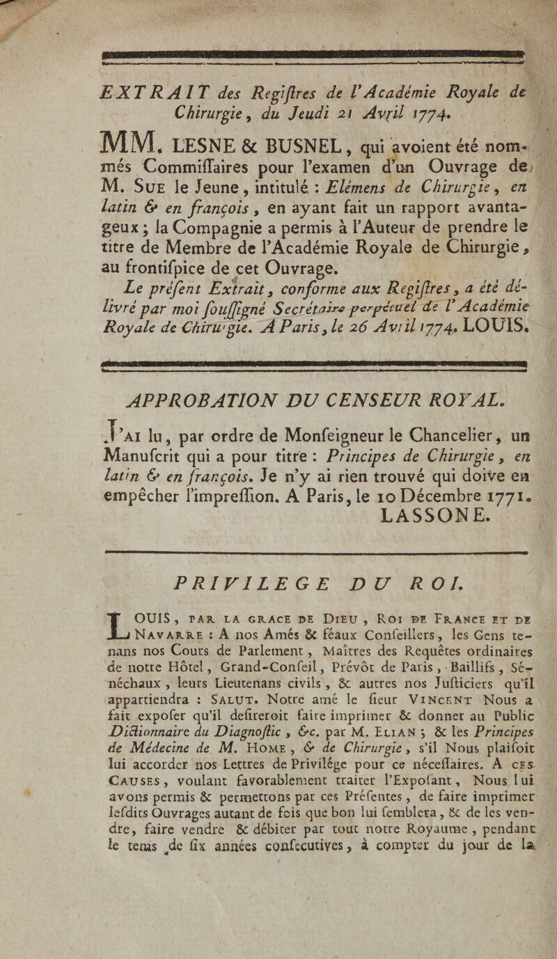 EXTRAIT des Regiflres de l'Académie Royale de Wi Chirurgie, du Jeudi 21 Avril 1774. js MM. LESNE &amp; BUSNEL , qui avoient été nom- , més Commiffaires pour l'examen d'un Ouvrage de, - M. Sue le Jeune, intitulé : Elémens de Chirurgie, en latin 6 en françois, en ayant fait un rapport avanta- geux ; la Compagnie a permis à l'Auteur de prendre le titre de Membre de l'Académie Royale de Chirurgie , au frontifpice de cet Ouvrage. Le préfent Extrait , conforme aux Repiffres , a été dé- livré par moi fouffigné Secrétaire perpétuel de l’Académie Royale de Chirurgie. A Paris, le 26 Avrili774. LOUIS. APPROBATION DU CENSEUR ROYAL. Par lu, par ordre de Monfeigneur le Chancelier, un Manufcrit qui a pour titre: Principes de Chirurgie, en latin &amp; en françois. Je n'y ai rien trouvé qui doive en empêcher l'impreffion. A Paris, le 10 Décembre 1771. LASSONE. PRIFILEGE DU ROI. E PAR LA GRACE DE DIEU , Ror PE FRANCE ET DE NAVARRE : À nos Amés &amp; féaux Confeiliers, les Gens te- nans nos Cours de Parlement, Maîtres des Requêtes ordinaires de notre Hôtel, Grand-Confeil, Prévót de Paris, - Baillifs , Sé- néchaux , leurs Lieutenans civils, &amp; autres nos Jufticiers qu'il appartiendra : SALUT. Notre amé le fieur ViNcrNT Nous a fait expofer qu'il defireroit faire imprimer &amp; donner au Public Dictionnaire du Diagnoflic , &amp;c. par M. Etx1AN 5 &amp; les Principes de Médecine de M. Home, &amp; de Chirurgie, s'il Nous plaifoit lui accorder nos Lettres de Privilége pour ce néceflaires. À ces CAUSES, voulant favorablement traiter l'Expofant, Nous lui avons permis &amp; permettons par ces Préfentes, de faire imprimer lefdits Ouvrages autant de fois que bon lui femblera , &amp; de les ven- dre, faire vendre &amp; débiter par tout notre Royaume , pendant le tems de fix années confecutives, à compter du jour de la -