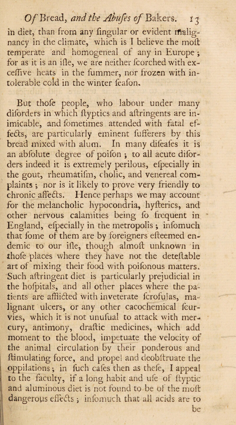 in diet, than from any fingular or evident rfralig- nancy in the climate, which is I believe the moil temperate and homogeneal of any in Europe ; for as it is an Hie, we are neither fcorched with ex- ceffive heats in the fummer, nor frozen with in¬ tolerable cold in the winter feafon.. But thofe people, who labour under many diforders in which fbyptics and aftringents are in- imicable, and fometimes attended with fatal ef- feds, are particularly eminent fufferers by this bread mixed with alum. In many difeafes it is an abfolute degree of poifon ; to all acute difor¬ ders indeed it is extremely perilous, efpecially in the gout, rheumatifm, cholic, and venereal com¬ plaints •, nor is it likely to prove very friendly to chronic affeds. Hence perhaps we may account for the melancholic hypocondria, hyfterics, and other nervous calamities being fo frequent in England, efpecially in the metropolis; infomuch that fome of them are by foreigners efteemed en¬ demic to our Hie, though almoft unknown in thofe places where they have not the detellable art of mixing their food with poifonous matters. Such aftringent diet is particularly prejudicial in the hofpitals, and all other places where the pa¬ tients are affiided with inveterate fcrofulas, ma¬ lignant ulcers, or any other cacochemical Icur- vies, which it is not unufual to attack with mer¬ cury, antimony, draftic medicines, which add moment to the blood, impetuate the velocity of the animal circulation by their ponderous and Simulating force, and propel and deobftruate the oppilations •, in fuch cafes then as thefe, I appeal I to the faculty, if a long habit and ufe of ftyptic I and aluminous diet is not found to be of the moil , dangerous efifeds j infomuch that all acids are to be