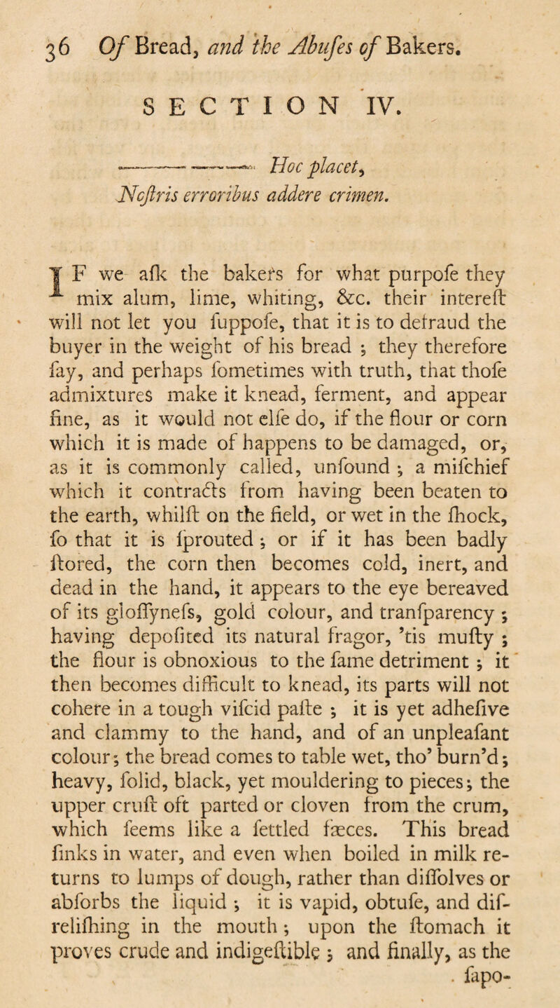 SECTION IV. -——-—*—«>• Hoc placet, Ncjiris erroribus adders crimen. T F we afk the bakefs for what purpofe they mix alum, lime, whiting, &c. their interefb will not let you fuppofe, that it is to defraud the buyer in the weight of his bread ; they therefore fay, and perhaps fometimes with truth, that thofe admixtures make it knead, ferment, and appear fine, as it would not elfe do, if the flour or corn which it is made of happens to be damaged, or, as it is commonly called, unfound ; a milchief which it contracts from having been beaten to the earth, whilft on the field, or wet in the fhock, fo that it is Iprouted ; or if it has been badly ftored, the corn then becomes cold, inert, and dead in the hand, it appears to the eye bereaved of its gloffynefs, gold colour, and tranfparency ; having depofitcd its natural fragor, ’tis mufty ; the flour is obnoxious to the fame detriment ; it then becomes difficult to knead, its parts will not cohere in a tough vifcid palle ; it is yet adhefive and clammy to the hand, and of an unpleafant colour; the bread comes to table wet, tho5 burn’d; heavy, folid, black, yet mouldering to pieces; the upper crufi: oft parted or cloven from the crum, which feems like a fettled faeces. This bread finks in water, and even when boiled in milk re¬ turns to lumps of dough, rather than diflblves or abforbs the liquid ; it is vapid, obtufe, and dif- relifhing in the mouth ; upon the ftomach it proves crude and indigeftible ; and finally, as the . fapo-