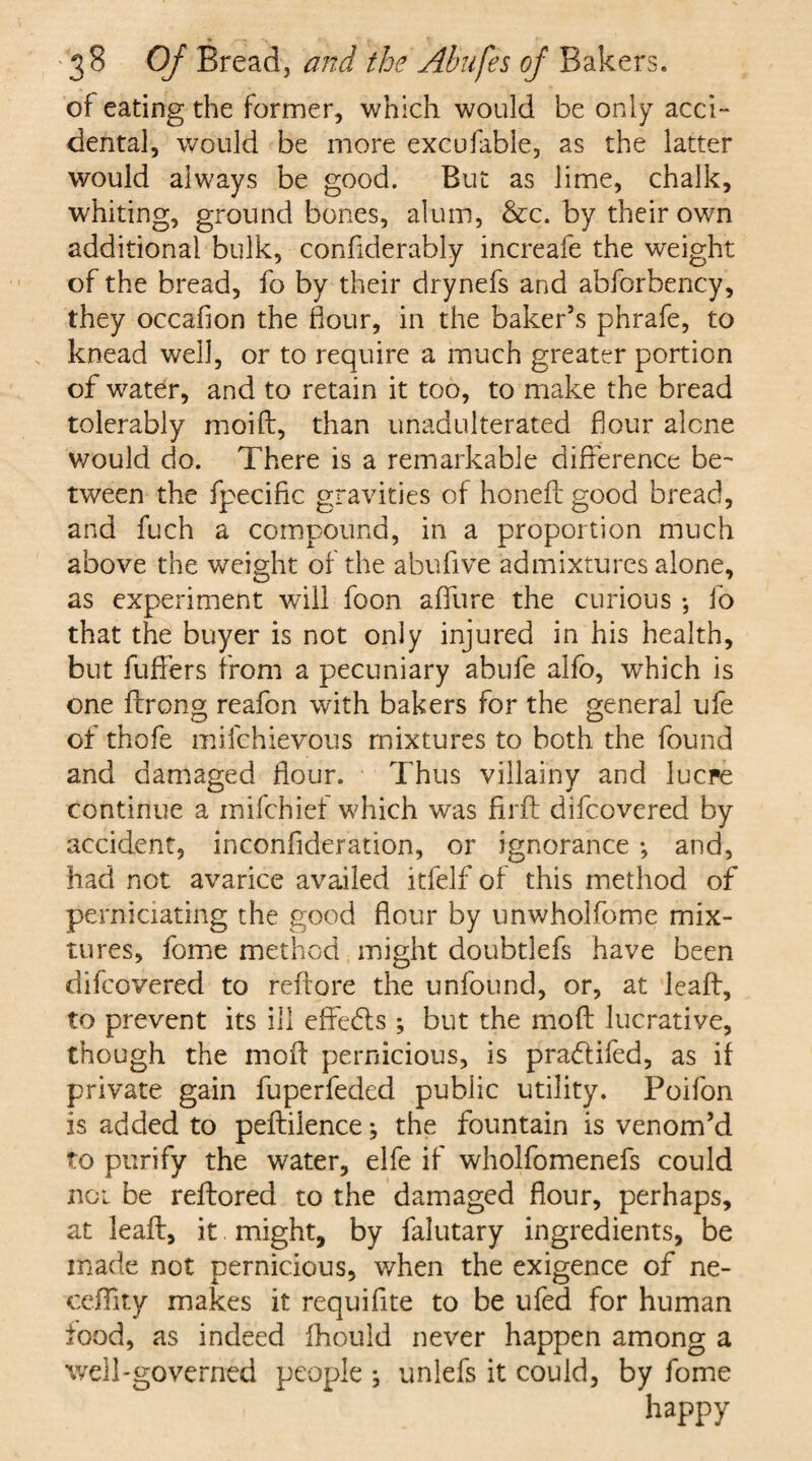 of eating the former, which would be only acci¬ dental, would be more excufable, as the latter would always be good. But as lime, chalk, whiting, ground bones, alum, &c. by their own additional bulk, confiderably increafe the weight of the bread, fo by their drynefs and abforbency, they occafion the flour, in the baker’s phrafe, to knead well, or to require a much greater portion of water, and to retain it too, to make the bread tolerably moift, than unadulterated flour alone would do. There is a remarkable difference be¬ tween the fpecific gravities of honed good bread, and fuch a compound, in a proportion much above the weight of the abufive admixtures alone, as experiment will foon aflfure the curious ; fo that the buyer is not only injured in his health, but buffers from a pecuniary abufe alfo, which is one ftrong reafon with bakers for the general ufe of thofe mifchievous mixtures to both the found and damaged flour. Thus villainy and lucre continue a mifchief which was Aril difcovered by accident, inconflderation, or ignorance *, and, had not avarice availed itfelf of this method of perniciating the good flour by unwholfome mix¬ tures, fome method might doubtlefs have been difcovered to reftore the unfound, or, at leaff, to prevent its ill effeds ; but the mold lucrative, though the mod pernicious, is pradifed, as if private gain fuperfeded public utility. Poifon is added to peftilence; the fountain is venom’d to purify the water, elfe if wholfomenefs could not be reftored to the damaged flour, perhaps, at lead, it might, by falutary ingredients, be made not pernicious, when the exigence of ne- ceflity makes it requiflte to be ufed for human tood, as indeed fhould never happen among a well-governed people *, unlefs it could, by fome happy