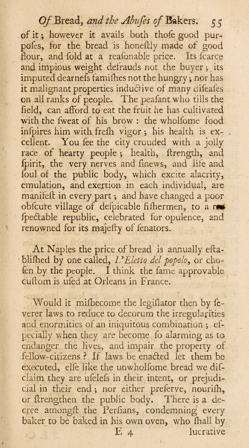 of it \ however it avails both thofe good pur- pofes, for the bread is honeflly made of good flour, and fold at a reafonable price. Its fcarce and impious weight defrauds not the buyer, its imputed dearnefs famifhes not the hungry •, nor has it malignant properties induclive of many clifeafes on all ranks of people. The peafant who tills the field, can afford to eat the fruit he has cultivated with the fweat of his brow : the wholfome food infpires him with frefh vigor ; his health is ex- . cellent. You fee the city crouded with a jolly race of hearty people ; health, flrength, and fpirit, the very nerves and flnews, and lire and foul of the public body, which excite alacrity, emulation, and exertion in each individual, are manifeft in every part; and have changed a poor obfcure village of defpicable fifhermen, to a fpeblable republic, celebrated for opulence, and renowned for its majefty of fenators. At Naples the price of bread is annually efta- blifhed by one called, UEletto del popolo, or cho- fen by the people. I think the fame approvable cuftom is ufed at Orleans in France. Would it mifbecome the legiflator then by fc- verer laws to reduce to decorum the irregularities and enormities of an iniquitous combination ; ef- pecially when they are become fo alarming as to endanger the lives, and impair the property of fellow-citizens ? If laws be enabled let them be executed, elfe like the unwholfome bread we dif- claim they are ufelefs in their intent, or prejudi¬ cial in their end; nor either preferve, nourifh, or ftrengthen the public body. There is a de¬ cree amongfl the Perfians, condemning every baker to be baked in his own oven, who fhall by E 4 lucrative