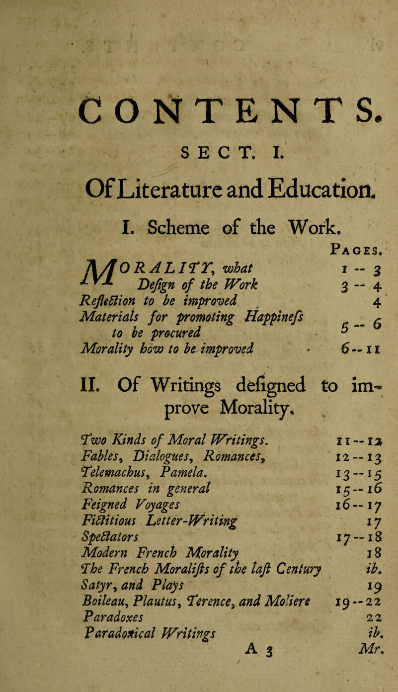 CONTENTS. SECT. I. Of Literature and Education. I. Scheme of the Work. Pages. IX/fORALITT, what 1—3 *• ^ Defign of the Work 3—4 Refit ft ion to be improved , 4 Materials for promoting Happinefs ^ procured & “ Morality how to be improved * 6 — 11 II. Of Writings defigned to im¬ prove Morality. Two Kinds of Moral Writings. 11 — 1% Fables, Dialogues, Romances, 12 — 13 TelemachuSy Pamela. 13 — 15 Romances in general 15—16 Feigned Voyages 16 — 17 Fictitious Letter-Writing 17 Spectators 17 — 18 Modern French Morality 18 The French Moralifis of the lafi Century ib. Satyr^ and Plays 19 Boileau, Plautus, Terence, Moliere 19 — 22 Paradoxes 22 Paradoxical Writings ib, A 3 Mr.