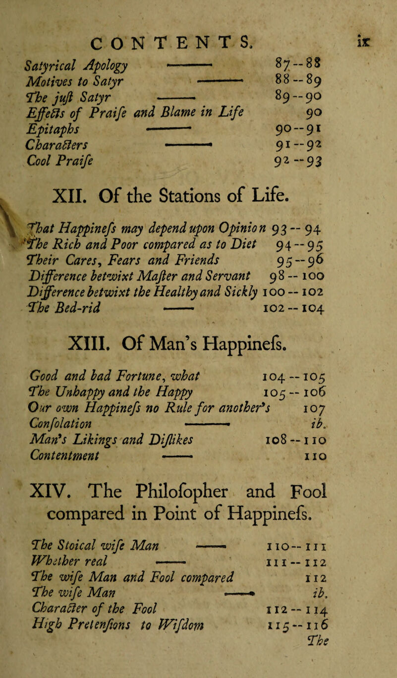 Satyrical Apology 87-88 Motives to Satyr 88 — 89 The jujl Satyr - 89 — 90 Effects of Praife and Blame in Life 90 Epitaphs ■ 90-91 Characters ■■ 1 —— 91-92 Cool Praife 92-93 XII. Of the Stations of Life. ^hat Happinefs may depend upon Opinion 93 -- 94 ■The Rich and Poor compared as to Diet 94 — 95 Their Cares, Fears and Friends 95 — 96 Difference betwixt Majler and Servant 98 — 100 Difference betwixt the Healthy and Sickly 100 — 102 The Bed-rid - 102 —104 XIII. Of Man’s Happinefs. Good and bad Fortune, what 104 —105 The Unhappy and the Happy 105 — 106 Our own Happinefs no Rule for another's 107 Confolation ■ ■ ■ • - ib. Man's Likings and Dijlikes 108 — 110 Contentment — no XIV. The Philofopher and Fool compared in Point of Happinefs. The Stoical wife Man — no— in Whether real - in —112 The wife Man and Fool compared 112 The wife Man •-< * ib. Character of the Fool 112 - 114 High Pretenfms to Wifdom 115 — 116 The