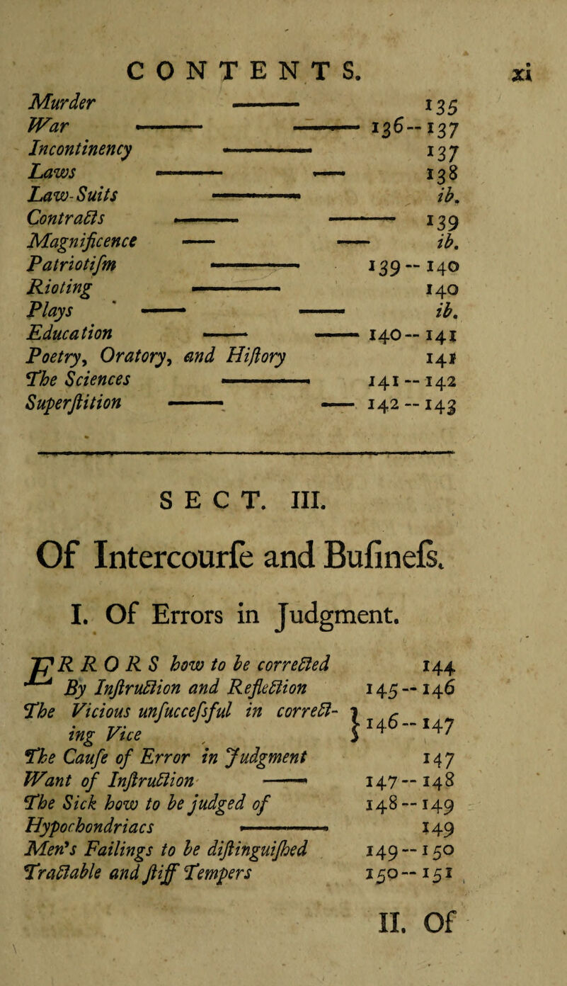 Murder 135 War *- ' 136—137 Incontinency 13 7 mr ... • *— 138 Law- Suits ■■-■■■■ ■■ ■■ ib. Contracts 139 Magnificence - ib. Patriotifm «- ■■ ■ 139—140 Rioting 140 Plays ■ .. ib. Education — .. 140—141 Poetry, Oratory, Hiflory 141 The Sciences --■■■■ ■  ■ 141 —142 Superftition ■.— — 142 —143 SECT. III. Of Intercourfe and Bufinefs. I. Of Errors in Judgment. 144 —146 -*47 M7 —148 -149 149 -150 -151 II. Of R RO R S how to be corrected By InjiruCtion and Reflection 145 The Vicious unfuccefsful in correct- 7 c ing Vice [ S1+6 The Caufe of Error in Judgment Want of InfiruClion —- 147 !The Sick how to be judged of 148 Hypochondriacs ---—. Men*s Failings to be difiinguifhed 149 *FraClable and Jtiff Tempers 150