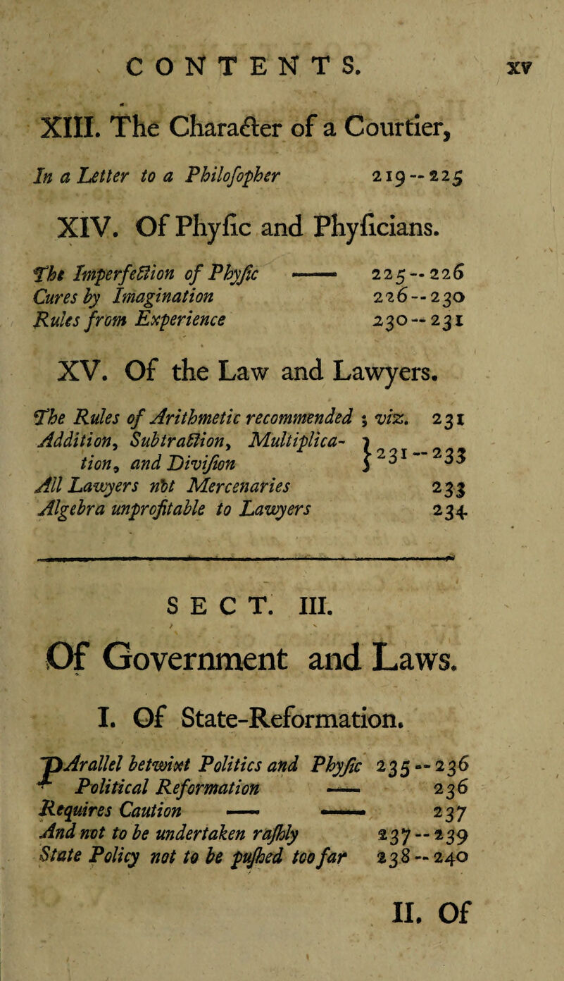 «■ XIII. The Character of a Courtier, In a Letter to a Philofopher 219 — 225 XIV. Of Phyfic and Phyficians. The Imperfect on of Phyjic ■■■ — 225 — 22 6 Cures by Imagination 226--230 Rulesfrom Experience 230—231 XV. Of the Law and Lawyers. The Rules of Arithmetic recommended ; viz. Addition, Subtraction, Multiplica- 1 tion9 and Division All Lawyers nit Mercenaries Algebra unprofitable to Lawyers 231 -233 233 234 SECT. III. / ' t ■ - Of Government and Laws. I. Of State-Reformation. ~DArallel betwixt Politics and Phyjic 235 — 236 ■ Political Reformation - 236 Requires Caution —• — 2 37 And not to be undertaken rafhly 237 — 239 State Policy not to be pufhed too far 238 — 240 I II. Of