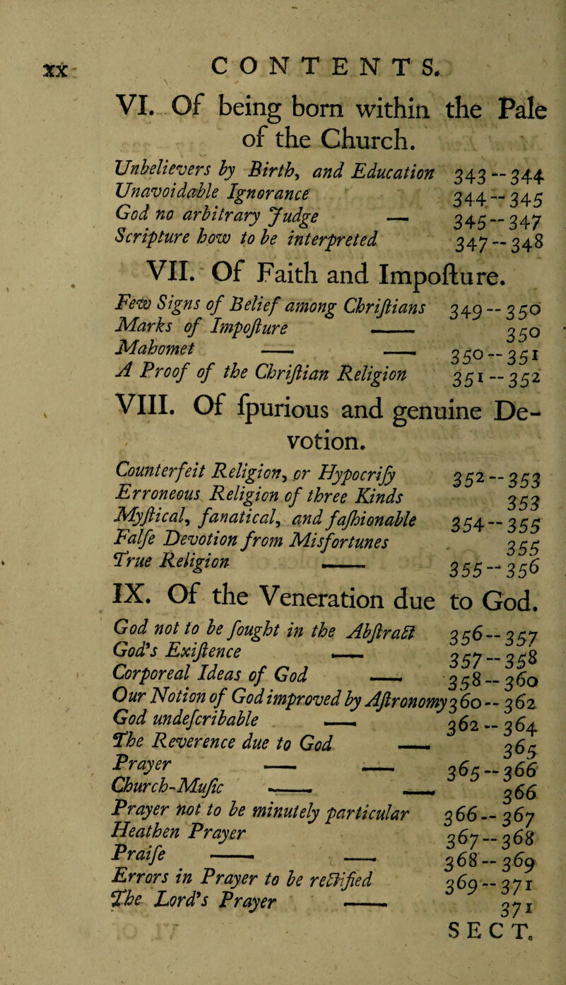 \ ' VI. Of being born within the Pale of the Church. Unbelievers by Births and Education 343 — 344 Unavoidable Ignorance 344 — 345 God no arbitrary Judge — 345 — 347 Scripture how to be interpreted 347-348 VII. Of Faith and Impofture. Few Signs of Belief among Chriftians 340-- 3^0 Marks of Impofture 350 Mahomet - -- 350 —351 A Proof of the Chriftian Religion 351 — 352 VIII. Of ipurious and genuine De¬ votion. Counterfeit Religion, or Hypocrify 35'2~~ 353 Erroneous Religion of three Kinds 353 Myftical, fanatical, and fafhionable 354 — 355 Falfe Devotion from Misfortunes 35^ True Religion 355-356 IX. Of the Veneration due to God. God not to be fought in the Abftratt 356- 357 God's Exiftence __ 3^-7 __ ^3 Corporeal Ideas of God _ 358 — 360 Our Notion of God improved by Aftronomy 3 60 - - 3 62 God undefcribable The Reverence due to God — Prayer - - Church-Mufic ■-. _ Prayer not to be minutely particular Heathen Prayer Praife —_, Errors in Prayer to be rettified The Lord's Prayer -- 362 -364 365 365 -366 366 366- 367 367- 368 368 — 360 369-371 37i SECT,