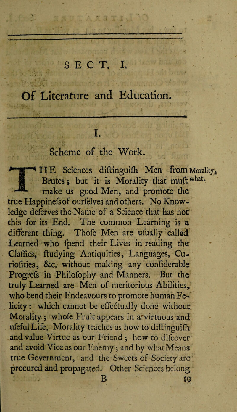 Of Literature and. Education. I. „ - ..v. * r! . r Scheme of the Work. H E Sciences diftinguifh Men from Morality, Brutes; but it is Morality that muftwhat‘ make us good Men, and promote the true Happinefs of ourfelves and others. No Know¬ ledge deferves the Name of a Science that has not this for its End. The common Learning is a different thing. Thofe Men are ufually called Learned who fpend their Lives in reading the Claffics, ftudying Antiquities, Languages, Cu- riofities, &c. without making any confiderable Progrefs in Philofophy and Manners. But the truly Learned are Men of meritorious Abilities* who bend their Endeavours to promote human Fe¬ licity : which cannot be effeitually done without Morality ; whofe Fruit appears in a'virtuous and ufeful Life. Morality teaches us how to diftinguifh and value Virtue as our Friend ; how to difeover and avoid Vice as our Enemy *, and by what Means true Government, and the Sweets of Society are procured and propagated. Other Sciences belong B to