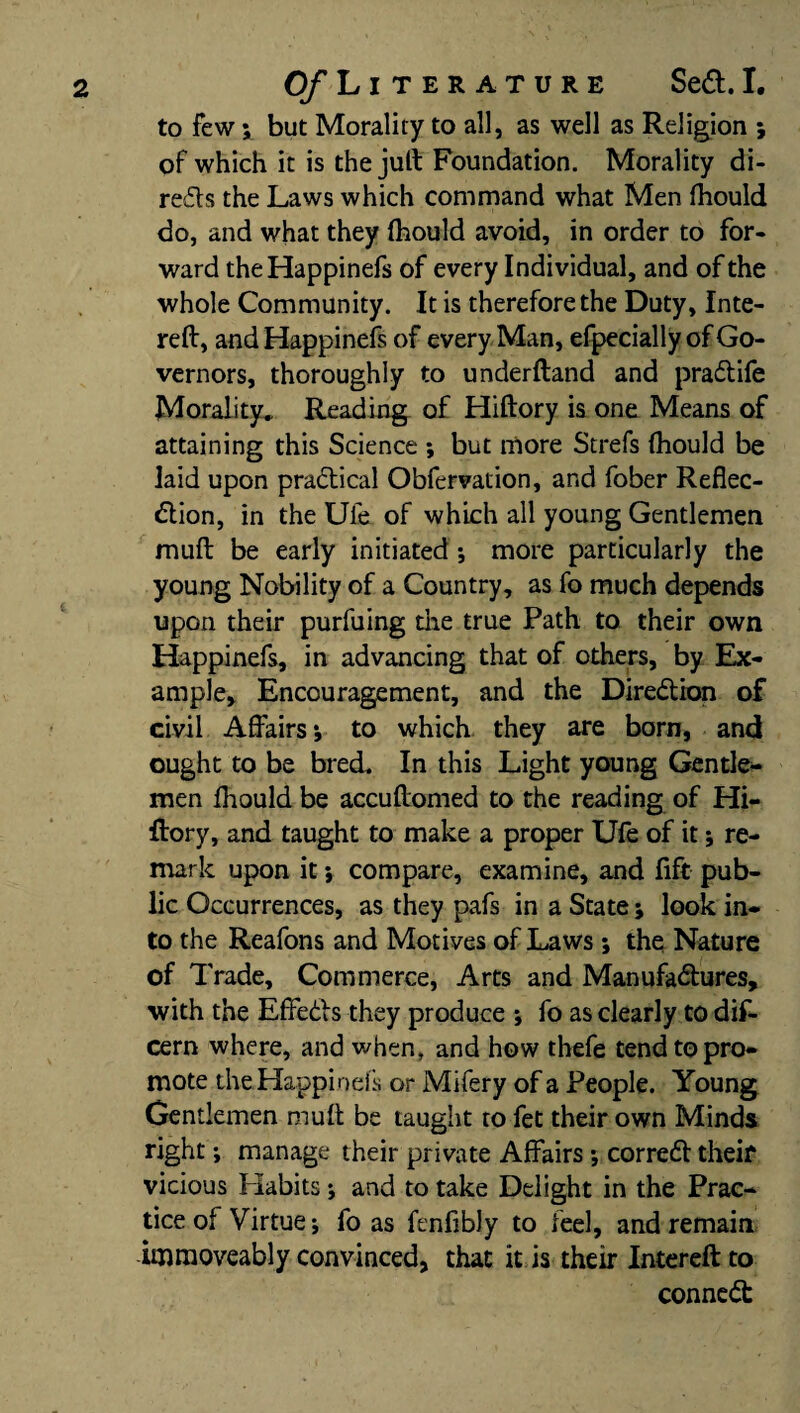 to few ; but Morality to all, as well as Religion ; of which it is thejuff Foundation. Morality di- reds the Laws which command what Men fhould do, and what they fhould avoid, in order to for¬ ward theHappinefs of every Individual, and of the whole Community. It is therefore the Duty, Inte- reft, andHappinefs of every Man, efpecially of Go¬ vernors, thoroughly to underftand and praCtife Morality, Reading of Hiftory is one Means of attaining this Science ; but more Strefs (hould be laid upon practical Obfervation, and fober Reflec¬ tion, in the Ule of which all young Gentlemen muft be early initiated; more particularly the young Nobility of a Country, as fo much depends upon their purfuing die true Path to their own Happinefs, in advancing that of others, by Ex¬ ample, Encouragement, and the Direction of civil Affairs*, to which, they are born, and ought to be bred. In this Light young Gentle¬ men fhould be accuffomed to the reading of Hi¬ ftory, and taught to make a proper Ufe of it; re¬ mark upon it; compare, examine, and lift pub¬ lic Occurrences, as they pafs in a State; look in¬ to the Reafons and Motives of Laws; the Nature of Trade, Commerce, Arts and Manufactures, with the Effects they produce ; fo as clearly to dif- cern where, and when, and how thefe tend to pro¬ mote theHappinefs or Mifery of a People. Young Gentlemen muff be taught to fet their own Minds right *, manage their private Affairs ; correCt theif vicious Habits ♦, and to take Delight in the Prac¬ tice of Virtue; fo as fenlibly to feel, and remain imraoveably convinced, that it is their Intereft to conneCt