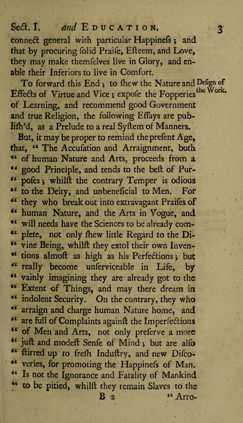 conned: general with particular Happinefs; and that by procuring folid Praife, Efteem, and Love, they may make themfeives live in Glory, and en¬ able their Inferiors to live in Comfort. To forward this End \ to (hew the Nature and Defign of Effeds of Virtue and Vice; expofe the FopperiestlK Worl?* of Learning, and recommend good Government and true Religion, the following Eflays are pub- lifh'd, as a Prelude to a real Syftem of Manners. But, it may be proper to remind theprefent Age, that, 44 The Accufation and Arraignment, both 44 of human Nature and Arts, proceeds from a 44 good Principle, and tends to the bed of Pur- ic pofes; whilft the contrary Temper is odious 44 to the Deity, and unbeneficial to Men. For 44 they who break out into extravagant Praifes of “ human Nature, and the Arts in Vogue, and 44 will needs have the Sciences to be already com- 44 plete, not only (hew little Regard to the Di- vine Being, whilft they extol their own Inven- 44 tions almoft as high as his Perfedions; but *4 really become unferviceable in Life, by “ vainly imagining they are already got to the ** Extent -of Things, and may there dream in “ indolent Security. On the contrary, they who 4< arraign and charge human Nature home, and u are full of Complaints againft the Imperfedions 44 of Men and Arts, not only preferve a more <l juft and modeft Senfe of Mind ; but are alfo “ ftirred up to fre(h Induftry, and new Difco- 44 veries, for promoting the Happinefs of Man. 44 Is not the Ignorance and Fatality of Mankind 44 to be pitied, whilft they remain Slaves to the B 2 44 Arro-