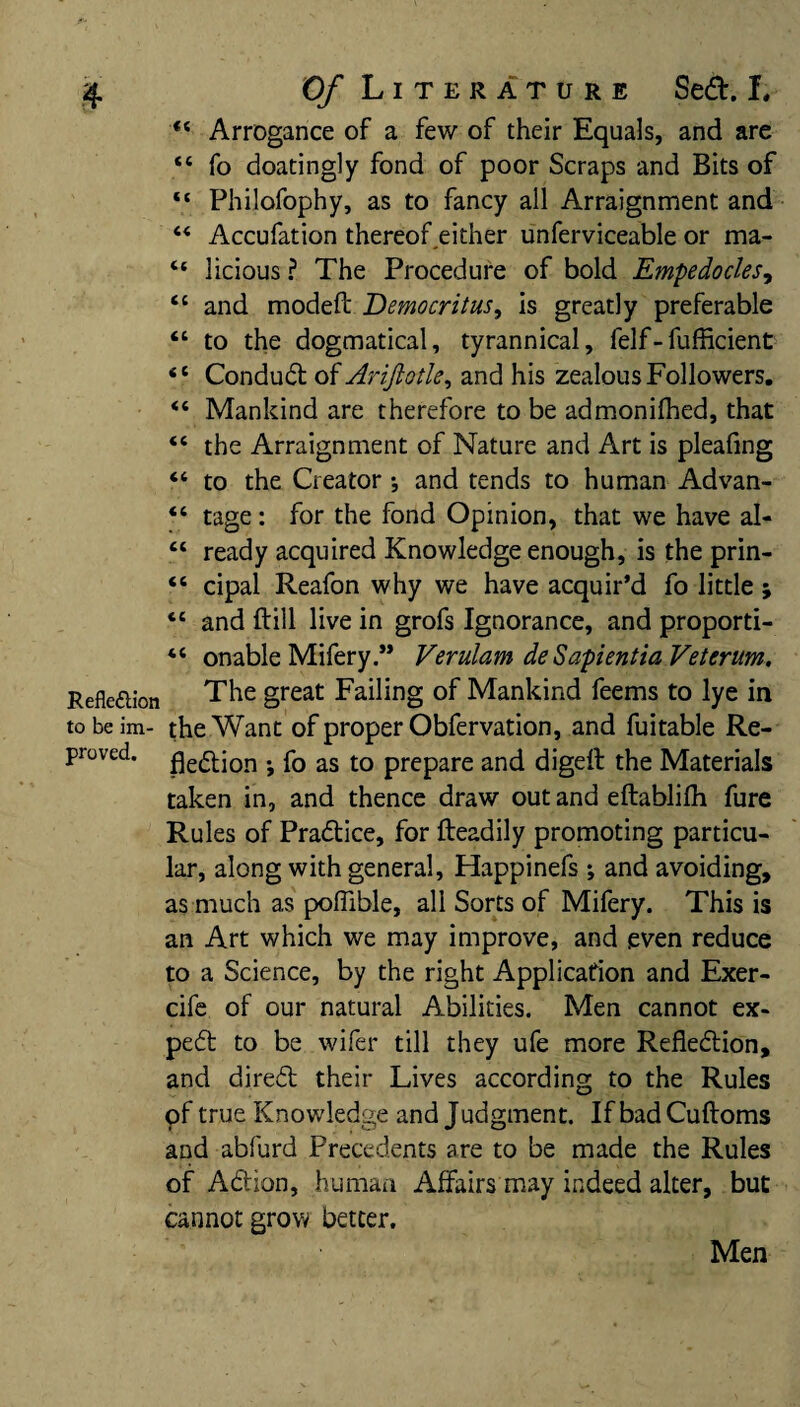 44 Arrogance of a few of their Equals, and are 44 fo doatingly fond of poor Scraps and Bits of 44 Philofophy, as to fancy all Arraignment and 44 Accufation thereof either unferviceable or ma- 44 licious ? The Procedure of bold Empedocles, 44 and modefi: Democritus, is greatly preferable 44 to the dogmatical, tyrannical, felf-fufficient 44 Conduct of AriJlotU, and his zealous Followers. 44 Mankind are therefore to be admonifhed, that 44 the Arraignment of Nature and Art is pleafing 44 to the Creator j and tends to human Advan- 44 tage : for the fond Opinion, that we have al- 44 ready acquired Knowledge enough, is the prin- 44 cipal Reafon why we have acquir’d fo little ; 44 and ftill live in grofs Ignorance, and proporti- 44 onable Mifery.” Verulam deSapientiaVeterum. Reflection The great Failing of Mankind feems to lye in tobeim- the Want of proper Obfervation, and fuitable Re¬ proved. fle(q-jon . fo as to prepare and digefl the Materials taken in, and thence draw out and eftabliih fure Rules of Practice, for fteadily promoting particu¬ lar, along with general, Happinefs *, and avoiding, as much as poffible, all Sorts of Mifery. This is an Art which we may improve, and even reduce to a Science, by the right Application and Exer- cife of our natural Abilities. Men cannot ex¬ pert to be wifer till they ufe more Reflection, and direCt their Lives according to the Rules of true Knowledge and Judgment. IfbadCuftoms and abfurd Precedents are to be made the Rules of ACtion, human Affairs may indeed alter, but cannot grow better. Men