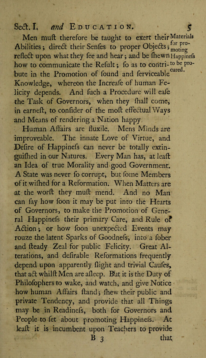 Men mull therefore be taught to exert their Materials Abilities; direCt their Senfes to proper Obje&s; refleCt upon what they fee and hear; and be fhewn Happinefs how to communicate the Refult; fo as to coritri-to be Pro' Cured bute in the Promotion of found and ferviceable Knowledge, whereon the Increafe of human Fe¬ licity depends. And fuch a Procedure will eafe the Task of Governors, when they fhall come, in earned, to confider of the moll effectual Ways and Means of rendering a Nation happy Human Affairs are fluxile. Mens Minds are improveable. The innate Love of Virtue, and Defire of Happinefs can never be totally extin- guifhed in our Natures. Every Man has, at lead an Idea of true Morality and good Government. A State was never fo corrupt, but fome Members of it wifhed for a Reformation. When Matters are at the word they mud mend. And no Man can fay how foon it may be put into the Hearts of Governors, to make the Promotion of Gene¬ ral Happinefs their primary Care, and Rule of ACtion; or how foon unexpected Events may rouze the latent Sparks of Goodnefs', into a fober and deady Zeal for public Felicity. Great Al¬ terations, and defirable Reformations frequently depend upon apparently flight and trivial Caufes, that a£t whildMen are afleep. Rut it is the Duty of Philofophers to wake, and watch, and give Notice how human Affairs dand; fhew their public and private Tendency, and provide that all Things may be in Readinefs, both for Governors and People to fet about promoting Happinefs. At lead it is incumbent upon Teachers to provide