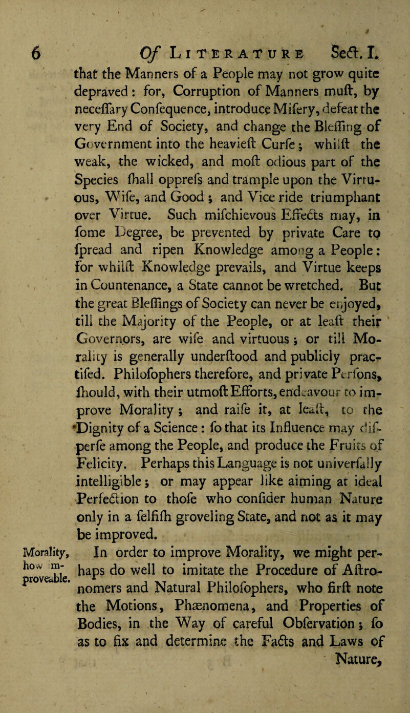 Morality, how im¬ provable. that the Manners of a People may not grow quite depraved : for, Corruption of Manners muft, by neceflary Confequence, introduce Mifery, defeat the very End of Society, and change the Bleffing of Government into the heavieft Curfe; whiift the weak, the wicked, and moft odious part of the Species fhall opprefs and trample upon the Virtu¬ ous, Wife, and Good ; and Vice ride triumphant over Virtue. Such mifchievous Effects may, in fome Degree, be prevented by private Care to fpread and ripen Knowledge among a People: For whiift Knowledge prevails, and Virtue keeps in Countenance, a State cannot be wretched. But the great Blefiings of Society can never be enjoyed, till the Majority of the People, or at leaft their Governors, are wife and virtuous; or till Mo¬ rality is generally underftood and publicly prac- tifed. Philofophers therefore, and private Perfons, Ihould, with their utmoftEfforts,endeavour to im¬ prove Morality ; and raife it, at leaft, to the 'Dignity of a Science: fothat its Influence may dif- perfe among the People, and produce the Fruits of Felicity. Perhaps this Language is not univerfally intelligible; or may appear like aiming at ideal Perfection to thofe who conflder human Nature only in a felfilh groveling State, and not as it may be improved. In order to improve Morality, we might per¬ haps do well to imitate the Procedure of Aftro- nomers and Natural Philofophers, who firft note the Motions, Phenomena, and Properties of Bodies, in the Way of careful Obfervation; fo as to fix and determine the Fads and Laws of Nature,
