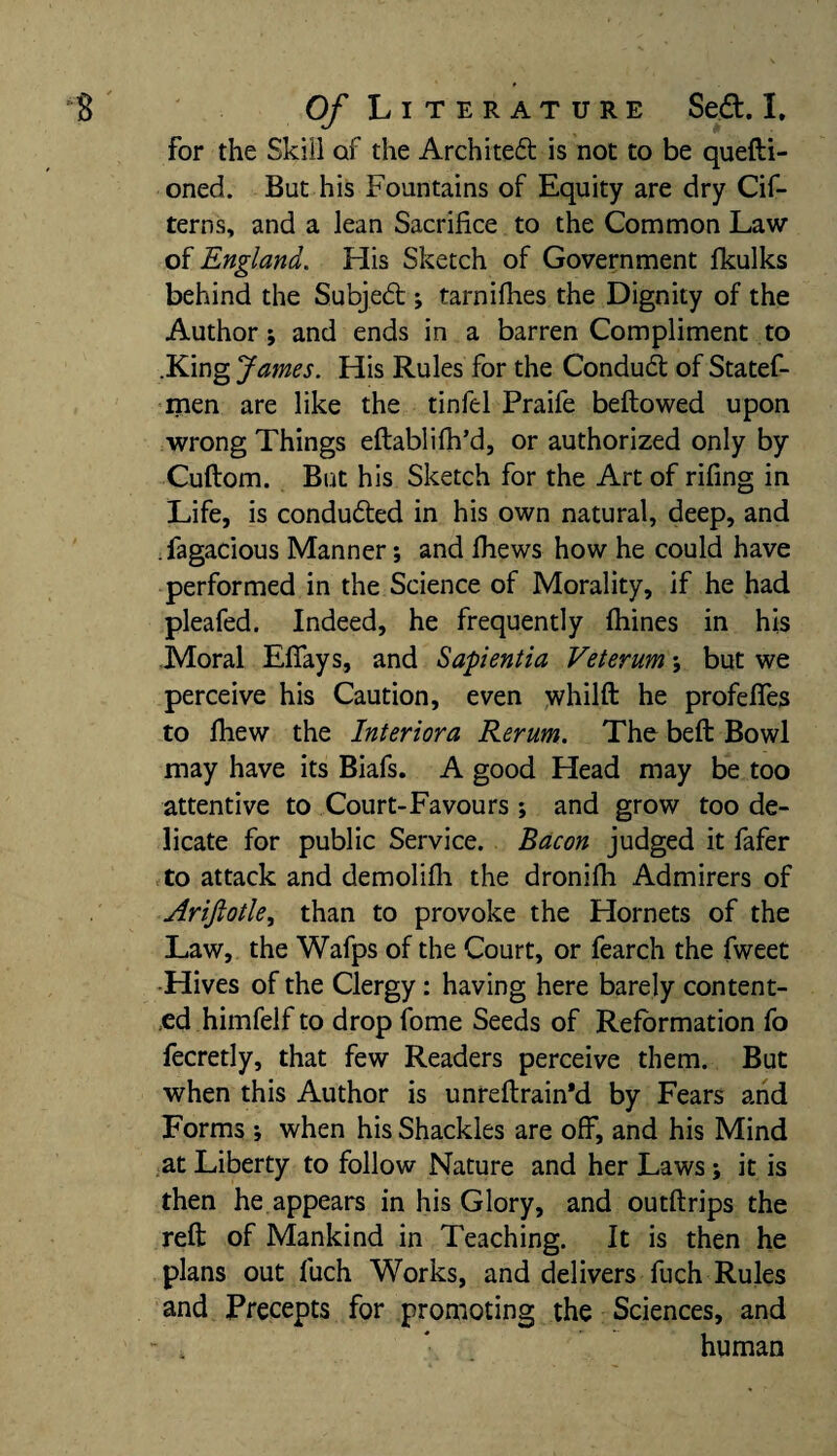 for the Skill of the Architect is not to be quefti- oned. But his Fountains of Equity are dry Cif- terns, and a lean Sacrifice to the Common Law of England. His Sketch of Government Ikulks behind the Subject; tarnifhes the Dignity of the Author; and ends in a barren Compliment to .King James. His Rules for the Conduct of Statef- men are like the tinfel Praife bellowed upon wrong Things eftablifh’d, or authorized only by Cuftom. But his Sketch for the Art of rifing in Life, is conducted in his own natural, deep, and .fagacious Manner; and fhews how he could have performed in the Science of Morality, if he had pleafed. Indeed, he frequently fhines in his Moral Efiays, and Sapientia Veterum; but we perceive his Caution, even whilft he profeffes to lhew the Interior a Rerum. The beft Bowl may have its Biafs. A good Head may be too attentive to Court-Favours ; and grow too de¬ licate for public Service. Bacon judged it fafer to attack and demolifh the dronifh Admirers of Arijlotle, than to provoke the Hornets of the Law, the Wafps of the Court, or fearch the fweet -Hives of the Clergy: having here barely content¬ ed himfelf to drop fome Seeds of Reformation fo fecretly, that few Readers perceive them. But when this Author is unreftrain’d by Fears and Forms ; when his Shackles are off, and his Mind at Liberty to follow Nature and her Laws; it is then he appears in his Glory, and outftrips the reft of Mankind in Teaching. It is then he plans out fuch Works, and delivers fuch Rules and Precepts for promoting the Sciences, and human