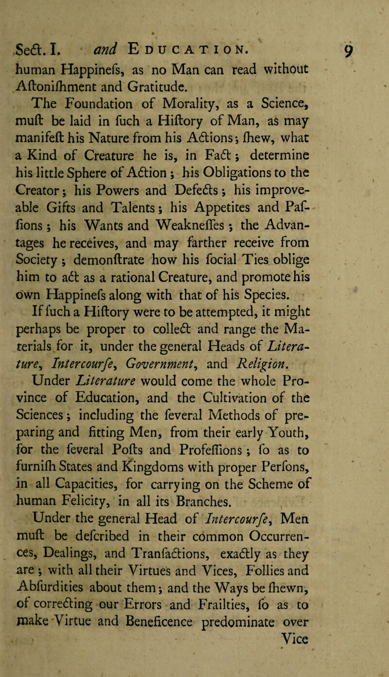 human Happinefs, as no Man can read without Aftonifhment and Gratitude. The Foundation of Morality, as a Science, muft be laid in fuch a Hiftory of Man, as may manifeft his Nature from his Attions-, fliew, what a Kind of Creature he is, in Fatt; determine his little Sphere of Attion ; his Obligations to the Creator; his Powers and Defetts; his improve- able Gifts and Talents; his Appetites and Paf- fions ; his Wants and Weaknefies •, the Advan¬ tages he receives, and may farther receive from Society ; demonftrate how his focial Ties oblige him to att as a rational Creature, and promote his own Happinefs along with that of his Species. If fuch a Hiftory were to be attempted, it might perhaps be proper to collett and range the Ma¬ terials for it, under the general Heads of Litera¬ ture, Intercourfe, Government, and Religion. Under Literature would come the whole Pro¬ vince of Education, and the Cultivation of the Sciences; including the feveral Methods of pre¬ paring and fitting Men, from their early Youth, for the feveral Pofts and Profeffions; fo as to furnifh States and Kingdoms with proper Perfons, in all Capacities, for carrying on the Scheme of human Felicity, in all its Branches. Under the general Head of Intercourfe. Men muft be defcribed in their common Occurren¬ ces, Dealings, and Tranfattions, exattly as they are ; with all their Virtues and Vices, Follies and Abfurdities about them; and the Ways be fhewn, oi correcting our Errors and Frailties, fo as to make Virtue and Beneficence predominate over Vice