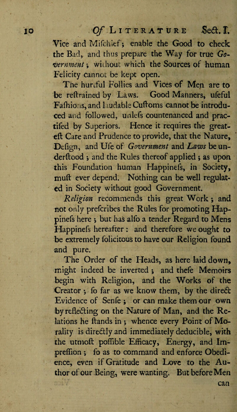 Vice and Mi (chief; enable the Good to check the Bad, and thus prepare the Way for true Go¬ vernment j without which the Sources of human Felicity cannot be kept open. The hurtful Follies and Vices of Men are to be retrained by Laws. Good Manners, ufeful Fafhioas, and laudable Cuftoms cannot be introdu¬ ced and followed, unlefs countenanced and prac- tifed by Superiors. Hence it requires the great- eft Care and Prudence to provide, that the Nature, Defign, and Ufe of Government and Laws be un- derftood *, and the Rules thereof applied ; as upon this Foundation human Happinefs, in Society, muft ever depend. Nothing can be well regulat¬ ed in Society without good Government. Religion recommends this great Work; and not only prefcribes the Rules for promoting Hap¬ pinefs here *, but has alfo a tender Regard to Mens Happinefs hereafter: and therefore we ought to be extremely fohcitous to have our Religion found and pure. The Order of the Heads, as here laid down, might indeed be inverted ; and thele Memoirs begin with Religion, and the Works of the Creator ♦, fo far as we know them, by the direCfc Evidence of Senfe ; or can make them our own by reflecting on the Nature of Man, and the Re¬ lations he ftands in j whence every Point of Mo¬ rality is direCtly and immediately deducible, with the utmoft poflible Efficacy, Energy, and Im- preffion ; fo as to command and enforce Obedi¬ ence, even if Gratitude and Love to the Au¬ thor of our Being, were wanting. But before Men can I