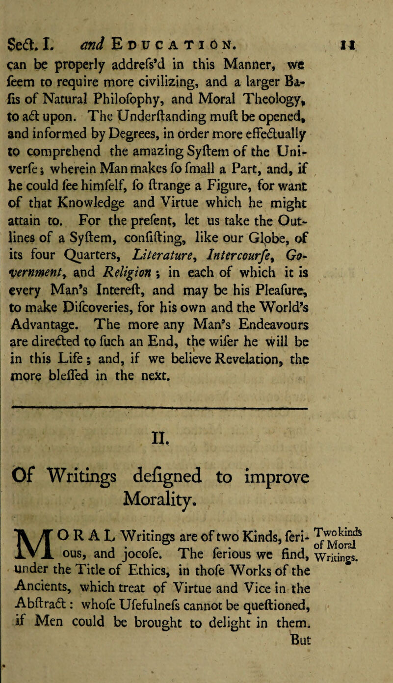 Can be properly addrefs’d in this Manner, we feem to require more civilizing, and a larger Ba¬ its of Natural Philofophy, and Moral Theology, to aCt upon. The Underftanding muft be opened, and informed by Degrees, in order more effectually to comprehend the amazing Syftem of the Uni- verfe i wherein Man makes fo fmall a Part, and, if he could fee himfelf, fo ftrange a Figure, for want of that Knowledge and Virtue which he might attain to. For the prefent, let us take the Out¬ lines of a Syftem, confifting, like our Globe, of its four Quarters, Literature, Intercourfe, Go¬ vernment, and Religion; in each of which it is every Man’s Intereft, and may be his Pleafure, to make Difcoveries, for his own and the World’s Advantage. The more any Man’s Endeavours are directed to fuch an End, the wifer he will be in this Life; and, if we believe Revelation, the more bleffed in the next. Of Writings deligned to improve Morality. MORAL Writings are of two Kinds, feri- ous, and jocofe. The ferious we find, Writings, under the Title of Ethics, in thofe Works of the Ancients, which treat of Virtue and Vice in the AbftraCt: whofe Ufefulnefs cannot be queftioned, if Men could be brought to delight in them. But