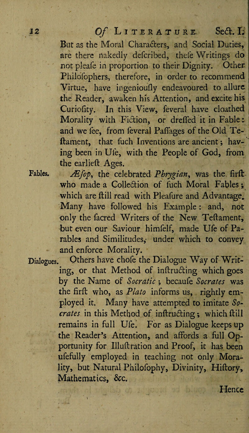 But as the Moral Characters, and Social Duties, are there nakedly defcribed, thefe Writings do not pleafe in proportion to their Dignity. Other. PhiloTophers, therefore, in order to recommend Virtue, have ingenioufly endeavoured to allure the Reader, awaken his Attention, and excite his Curiofity. In this View, feverai have cloathed Morality with Fiction, or dreflfed it in Fable: and we fee, from feverai Pafiages of the Old Te- ftament, that fuch Inventions are ancient; hav¬ ing been in Ufe, with the People of God, from the earlieft Ages. Fables. yEfcp, the celebrated Phrygian, was the fir ft who made a Collection of fuch Moral Fables; which are ftill read with Pleafure and Advantage, Many have followed his Example: and, not only the facred Writers of the New Teftament, -but even our Saviour himfelf, made Ufe of Pa¬ rables and Similitudes,- under which to convey and enforce Morality. Dialogues. Others have chofe the Dialogue Way of Writ¬ ing, or that Method of inftruCting which goes by the Name of Socratic •, becaufe Socrates was the firft who, as Plato informs us, rightly em¬ ployed it. Many have attempted to imitate So¬ crates in this Method of inftruCting; which ftill remains in full Ufe! For as Dialogue keeps up the Reader’s Attention, and affords a full Op¬ portunity for Illuftration and Proof, it has been ufefully employed in teaching not only Mora¬ lity, but Natural Philofophy, Divinity, Hiftory, Mathematics, See. Hence