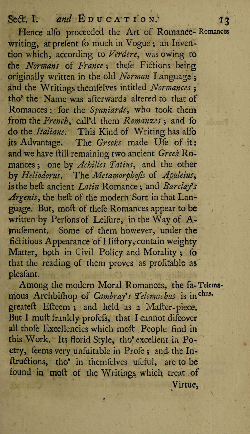 Hence alfo proceeded the Art of Romance- Romances writing, atprefent fo much in Vogue-, an Inven¬ tion which, according to Verdere, was owing to the Normans of France; thefe Fictions being originally written in the old Norman Language; and the Writings themfelves intitled Normances ; tho’ the Name was afterwards altered to that of Romances: for the Spaniards, who took them from the French, call’d them Romanzes and fo do the Italians. This Kind of Writing has alfo its Advantage. The Greeks made Ufe of it: and we have ftill remaining two ancient Greek Ro¬ mances one by Achilles Fatius, and the other by Heliodorus. The Metatnorphcjis of Apuleius, is the belt ancient Latin Romance -, and Barclay's Argents, the belt of the modern Sort in that Lan¬ guage. But, molt of thefe Romances appear to be written by Perfons of Leifure, in the Way of A- jmufement. Some of them however, under the fi&itious Appearance of Hiftory, contain weighty Matter, both in Civil Policy and Morality ; fo that the reading of them proves as profitable as pleafant. Among the modern Moral Romances, the fa-Telema* mous Archbifhop of Cambray's Fdemachus is inc^us* greateft Efteem *, and held as a Mafter- piece. But I muft frankly profefs, that I cannot difeover all thofe Excellencies which moft People find in this Work. Its florid Style, tho* excellent in Po¬ etry, feems very unfuitable in Profe ; and the In- ftru&ions, tho* in themfelves ufeful, are to be found in moft of the Writings which treat of Virtue,