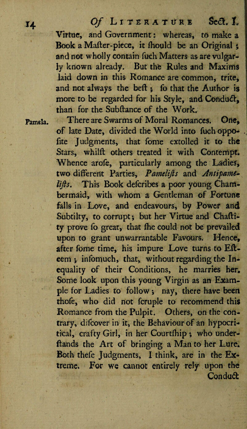 Virtue, and Government: whereas, to make a Book a Mafter-piece, it fhould be an Original ; and not wholly contain fuch Matters as are vulgar¬ ly known already. But the Rules and Maxims laid down in this Romance are common, trite, and not always the belt; fo that the Author is more to be regarded for his Style, and Condu#, than for the Subftance of the Work. Pamela. There are Swarms of Moral Romances. One, of late Date, divided the World into fuch oppo- fite Judgments, that fome extolled it to the Stars, whilft others treated it with Contempt. Whence arofe, particularly among the Ladies, two different Parties, Pamelifts and Antipame- lifts. This Book deferibes a poor young Cham¬ bermaid, with whom a Gentleman of Fortune falls in Love, and endeavours, by Power and Subtilty, to corrupt; but her Virtue and Chafti- ty prove fo great, that fhe could not be prevailed upon to grant unwarrantable Favours. Hence, after fome time, his impure Love turns to Eft- eem ; infomuch, that, without regarding the In¬ equality of their Conditions, he marries her. Some look upon this young Virgin as an Exam¬ ple for Ladies to follow; nay, there have been thofe, who did not fcruple to recommend this Romance from the Pulpit. Others, on the con¬ trary, difeover in it, the Behaviour of an hypocri¬ tical, crafty Girl, in her Courtfhip ; who under- flands the Art of bringing a Man to her Lure. Both thefe Judgments, I think, are in the Ex* treme. For we cannot entirely rely upon the Conduct