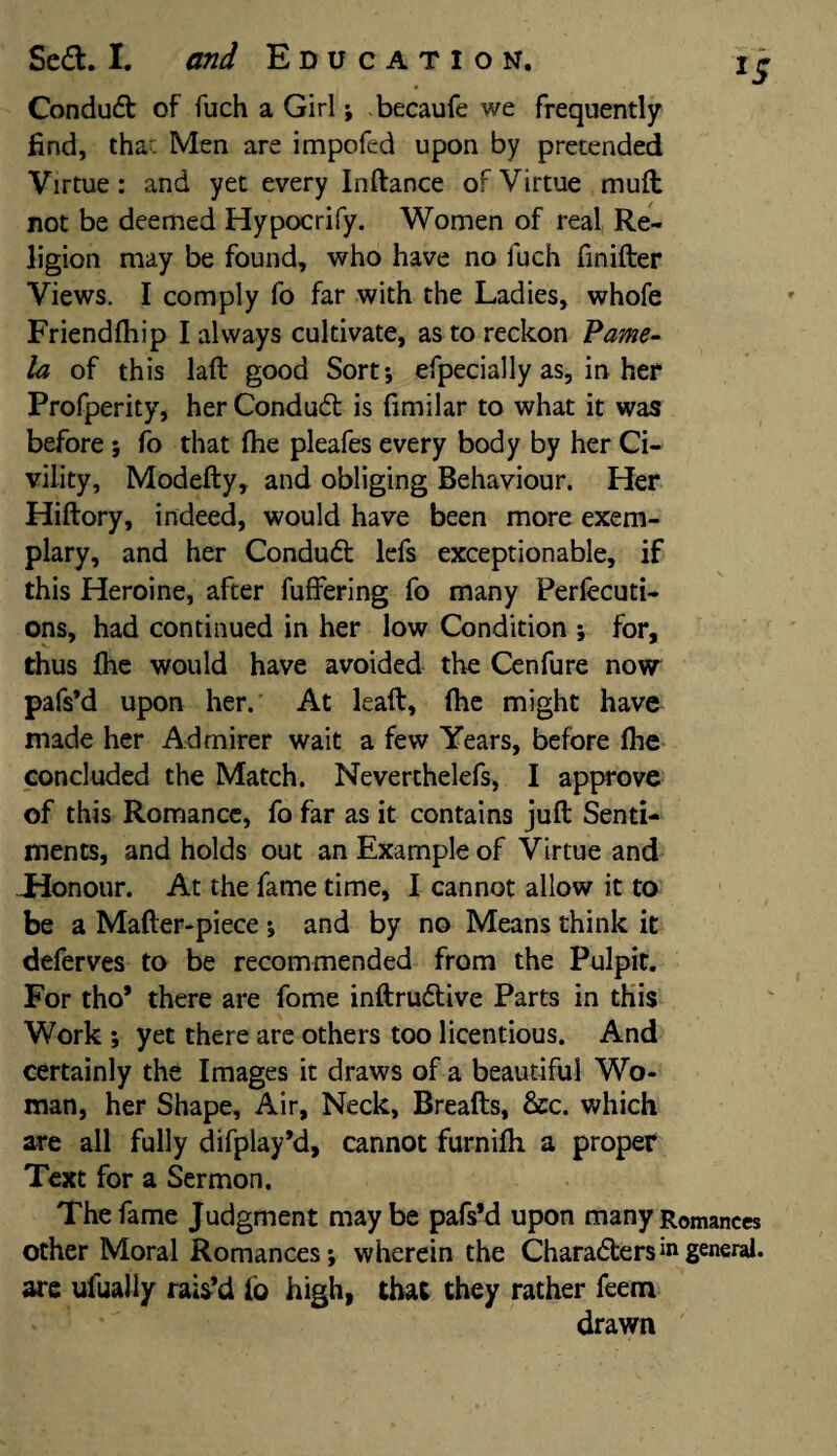 Condud of fuch a Girl; becaufe we frequently find, tha- Men are impofed upon by pretended Virtue: and yet every Inftance of Virtue mult not be deemed Hypocrify. Women of real Re¬ ligion may be found, who have no fuch finifter Views. I comply fo far with the Ladies, whofe Friendfhip I always cultivate, as to reckon Pame¬ la of this laft good Sort; efpecially as, in her Profperity, her Condud is fimilar to what it was before; fo that (he pleafes every body by her Ci¬ vility, Modefty, and obliging Behaviour. Her Hiftory, indeed, would have been more exem¬ plary, and her Condud lefs exceptionable, if this Heroine, after differing fo many Perfecti¬ ons, had continued in her low Condition ; for, thus (he would have avoided the Cenfure now pafs’d upon her. At lead, (he might have made her Admirer wait a few Years, before (he concluded the Match. Neverthelefs, I approve of this Romance, fo far as it contains juft Senti¬ ments, and holds out an Example of Virtue and -Honour. At the fame time, I cannot allow it to be a Mafter-piece; and by no Means think it deferves to be recommended from the Pulpit. For tho* there are fome inftrudive Parts in this Work ; yet there are others too licentious. And certainly the Images it draws of a beautiful Wo¬ man, her Shape, Air, Neck, Breads, 6ec. which are all fully difplay’d, cannot furnilh a proper Text for a Sermon. The fame Judgment maybe pafs’d upon many Romances other Moral Romances; wherein the Charaders1*1 general, are ufually rais’d (6 high, that they rather feem drawn