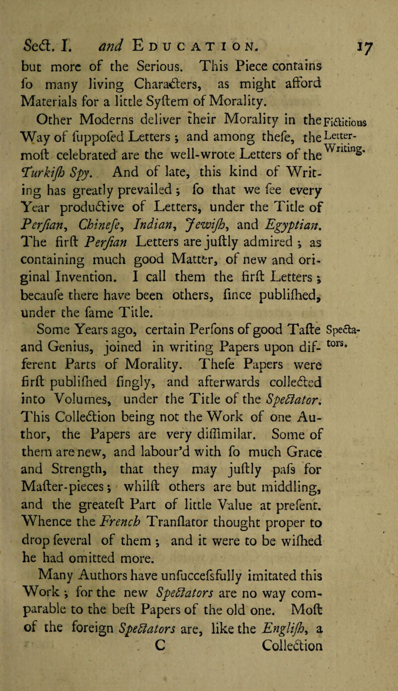 but more of the Serious. This Piece contains fo many Jiving Characters, as might afford Materials for a little Syftem of Morality. Other Moderns deliver their Morality in theFi&itious Way of fuppofed Letters •, and among thefe, theLfter- moft celebrated are the well-wrote Letters of the^^111^’ Purkijh Spy. And of late, this kind of Writ¬ ing has greatly prevailed ; fo that we fee every Year productive of Letters, under the Title of Perfian, Chinefe, Indian, Jewijh, and Egyptian. The firft Perfian Letters are juftly admired •, as containing much good Matter, of new and ori¬ ginal Invention. I call them the firft Letters; becaufe there have been others, fince publifhed, under the fame Title. Some Years ago, certain Perfons of good Tafte Specta- and Genius, joined in writing Papers upon dif- tors* ferent Parts of Morality. Thefe Papers were firft publifhed fingly, and afterwards collected into Volumes, under the Title of the Spectator. This Collection being not the Work of one Au¬ thor, the Papers are very diffimilar. Some of them are new, and labour’d with fo much Grace and Strength, that they may juftly paf9 for Mafter-pieces •, whilft others are but middling, and the greateft Part of little Value at prefent. Whence the French Tranflator thought proper to drop feveral of them ; and it were to be wifhed he had omitted more. Many Authors have unfuccefsfully imitated this Work •, for the new Spectators are no way com¬ parable to the beft Papers of the old one. Mod of the foreign Spectators are, like the Englijh, a C Collection