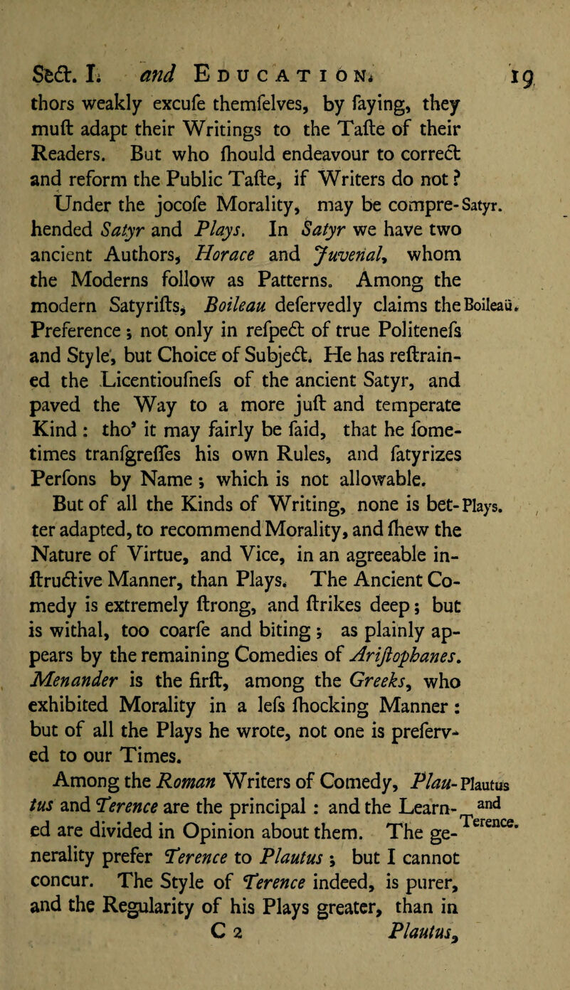 thors weakly excufe themfelves, by faying, they muft adapt their Writings to the Tafte of their Readers. But who fhould endeavour to correct and reform the Public Tafte, if Writers do not ? Under the jocofe Morality, may be compre-Satyr, hended Satyr and Plays. In Satyr we have two ancient Authors, Horace and Juvenal, whom the Moderns follow as Patterns. Among the modern Satyrifts, Boileau defervedly claims theBoileaii, Preference ; not only in refpedt of true Politenefs and Style, but Choice of Subjedt. He has reftrain- ed the Licentioufnefs of the ancient Satyr, and paved the Way to a more juft and temperate Kind : tho* it may fairly be faid, that he fome- times tranfgrefles his own Rules, and fatyrizes Perfons by Name •, which is not allowable. But of all the Kinds of Writing, none is bet-Plays, ter adapted, to recommend Morality, and fhew the Nature of Virtue, and Vice, in an agreeable in- ftrudlive Manner, than Plays. The Ancient Co¬ medy is extremely ftrong, and ftrikes deep; but is withal, too coarfe and biting ; as plainly ap¬ pears by the remaining Comedies of Arijlopbanes. Menander is the firft, among the Greeks, who exhibited Morality in a lefs Blocking Manner: but of all the Plays he wrote, not one is preferv- ed to our Times. Among the Roman Writers of Comedy, Plan- Plautus tus and Terence are the principal : and the Learn- and ed are divided in Opinion about them. The ge-Terence' nerality prefer Terence to Plautus ; but I cannot concur. The Style of Terence indeed, is purer, and the Regularity of his Plays greater, than in C 2 Plautus9