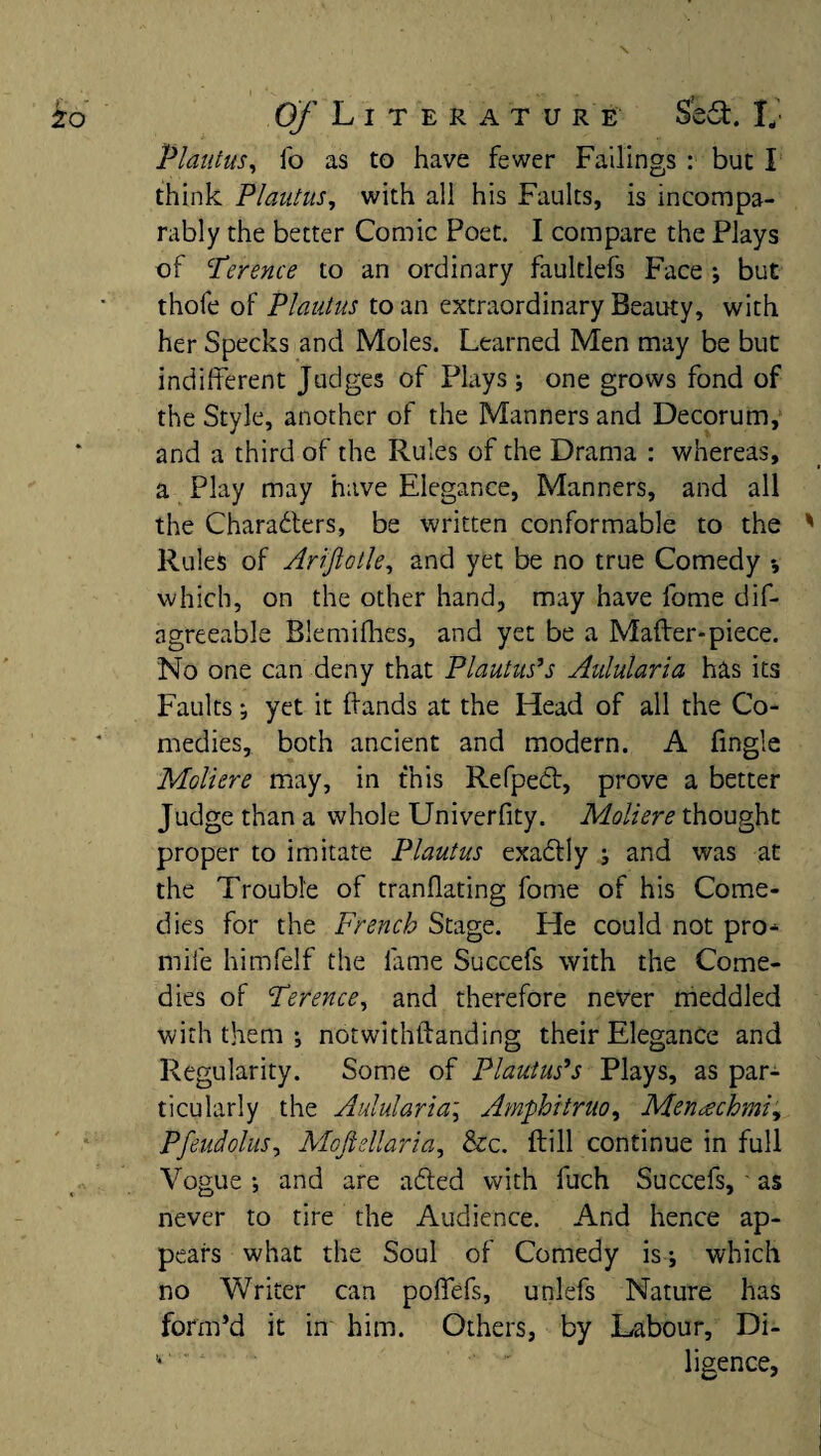 Plautus, lo as to have fewer Failings : but I think Plautus, with all his Faults, is incompa¬ rably the better Comic Poet. I compare the Plays of Terence to an ordinary faultlefs Face ; but thofe of Plautus to an extraordinary Beauty, with her Specks and Moles. Learned Men may be but indifferent Judges of Plays ; one grows fond of the Style, another of the Manners and Decorum, and a third of the Rules of the Drama : whereas, a Play may have Elegance, Manners, and all the Characters, be written conformable to the Rules of Arijlotle, and yet be no true Comedy which, on the other hand, may have lome dif- agreeable Blemifhes, and yet be a Mafter-piece. No one can deny that Plautus’s Aulularia has its Faults •, yet it (lands at the Head of all the Co¬ medies, both ancient and modern. A fingle Moll ere may, in this Refpedt, prove a better Judge than a whole Univerfity. Moliere thought proper to imitate Plautus exaCtly ; and was at the Trouble of tranflating fome of his Come¬ dies for the French Stage. He could not pro^ mile himfelf the fame Succefs with the Come¬ dies of Terence, and therefore never meddled with them ; notwithftanding their Elegance and Regularity. Some of Plautus’s Plays, as par¬ ticularly the Aulularia; Amphitruo, Menachmi, Pfeudolus, Mcjidlaria, &c. (till continue in full Vogue •, and are a died with fuch Succefs, as never to tire the Audience. And hence ap¬ pears what the Soul of Comedy is which no Writer can poffefs, unlefs Nature has form’d it in him. Others, by Labour, Di-  ligence,