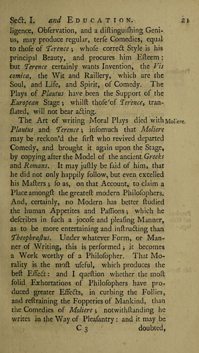 ligence, Obfervation, and a diftinguiftting Geni¬ us, may produce regular, terfe Comedies, equal to thofe of Ttrence •, whofe corred Style is his principal Beauty, and procures him Efteem: but Terence certainly wants Invention, the Vis comica, the Wit and Raillery, which are the Soul, and Life, and Spirit, of Comedy. The Plays of Plautus have been the Support of the European Stage ; whilft thofe of Terence, tran- ilated, will not bear ading. The Art of writing Moral Plays died witliMol Plautus and Terence; infomuch that Moliere may be reckon’d the firft who revived departed Comedy, and brought it again upon the Stage, by copying after the Model of the ancient Greeks and Romans. It may juftly be faid of him, that he did not only happily follow, but even excelled his Makers •, fo as, on that Account, to claim a Place amongft the greateft modern Philofophers. And, certainly, no Modern has better ftudied the human Appetites and Pafiion's; which he defcribes in fuch a jocofe and pleafing Manner, as to be more entertaining and inftruding than Theophrafius. Under whatever Form, or Man¬ ner of Writing, this is performed ; it becomes a Work worthy of a Philofopher. That Mo¬ rality is the moft ufeful, which produces the bed Effett: and I queftion whether the moft folid Exhortations of Philofophers have pro¬ duced greater Effetts, in curbing the Follies, and reftraining the Fopperies of Mankind, than the Comedies of Moliere \ notwithftanding he writes in the Way of Plealantry : and it may be C 3 doubted,