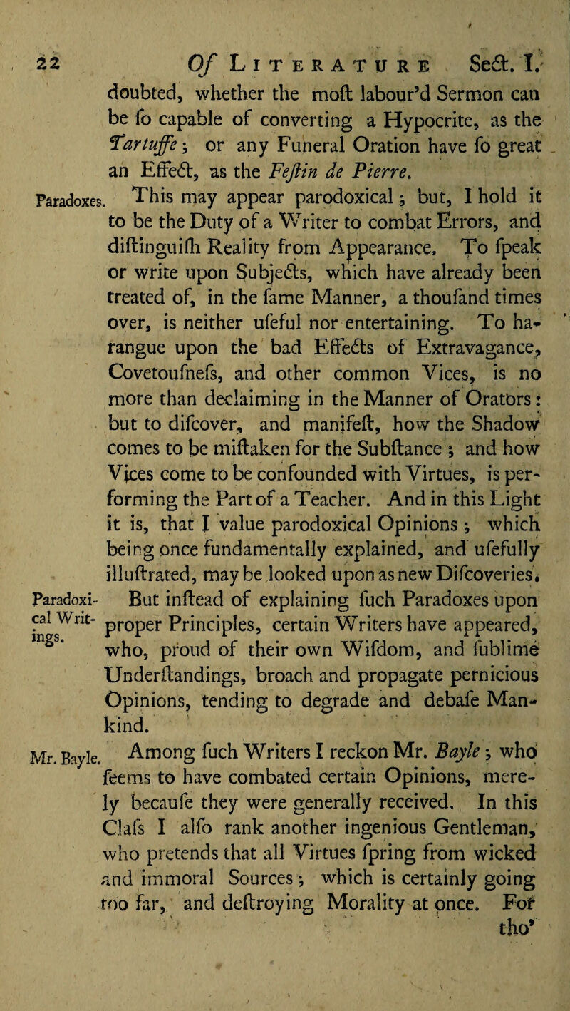 doubted, whether the moft labour’d Sermon can be fo capable of converting a Hypocrite, as the Tartuffeor any Funeral Oration have fo great an EfFedt, as the Fejlin de Pierre. Paradoxes. This may appear paradoxical; but, I hold it to be the Duty of a Writer to combat Errors, and diftinguifh Reality from Appearance, To fpeak or write upon Subjects, which have already been treated of, in the fame Manner, a thoufand times over, is neither ufeful nor entertaining. To ha* rangue upon the bad Effedts of Extravagance, Covetoufnefs, and other common Vices, is no more than declaiming in the Manner of Orators: but to difcover, and manifeft, how the Shadow comes to be miftaken for the Subftance ; and how Vices come to be confounded with Virtues, is per- forming the Part of a Teacher. And in this Light it is, that I value paradoxical Opinions ; which being once fundamentally explained, and ufefully illuftrated, maybe looked uponasnewDifcoveries. Paradoxi- But inftead of explaining fuch Paradoxes upon cal Writ- proper Principles, certain Writers have appeared, who, proud of their own Wifdom, and fublime Underftandings, broach and propagate pernicious Opinions, tending to degrade and debafe Man¬ kind. Mr. Bayle. Among fuch Writers I reckon Mr. Bayle ; who feems to have combated certain Opinions, mere¬ ly becaufe they were generally received. In this Oafs I alfo rank another ingenious Gentleman, who pretends that all Virtues fpring from wicked and immoral Sources; which is certainly going too far, and deftroying Morality at once. For tho*