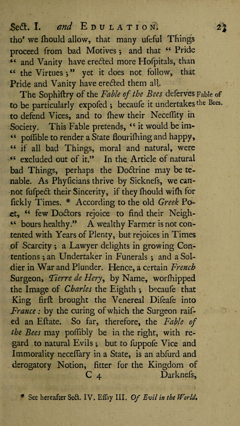 tho* we Ihould allow, that many ufeful Things proceed from bad Motives *, and that “ Pride “ and Vanity have eredted more Hofpitals, than <£ the Virtues •, ** yet it does not follow, that Pride and Vanity have eredted them all The Sophiftry of the Fable of the Bees deferves Fable of to be particularly expofed ; becaufe it undertakes the Bees, to defend Vices, and to fhew their Neceflity in Society. This Fable pretends, 46 it would be im- “ polfible to render a State flourifhing and happy, “ if all bad Things, moral and natural, were “ excluded out of it.” In the Article of natural bad Things, perhaps the Dodlrine may be te¬ nable. As Phyficians thrive by Sicknefs, we can¬ not fufpedl their Sincerity, if they fhould wifh for fickly Times. * According to the old Greek Po¬ et, “ few Dodtors rejoice to find their Neigh- “ bours healthy.” A wealthy Farmer is not con¬ tented with Years of Plenty, but rejoices in Times of Scarcity *, a Lawyer delights in growing Con¬ tentions ;an Undertaker in Funerals ; and a Sol¬ dier in War and Plunder. Hence, a certain French Surgeon, Fierre de Fiery, by Name, worfhipped the Image of Charles the Eighth ; becaufe that King firft brought the Venereal Difeafe into France : by the curing of which the Surgeon raif- ed an Eftate. So far, therefore, the Fable of the Bees may pofiibly be in the right, with re¬ gard to natural Evils ; but to fuppofe Vice and Immorality neceflary in a State, is an abfurd and derogatory Notion, fitter for the Kingdom of C 4 Darknefs,