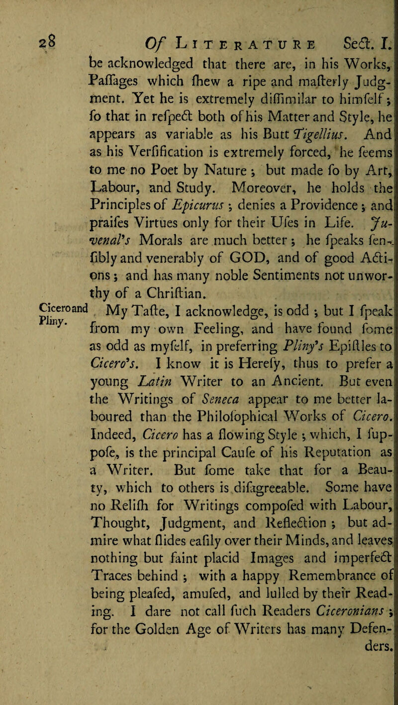 be acknowledged that there are, in his Works, Paflages which fhew a ripe and mafterly Judg¬ ment. Yet he is extremely diflimilar to himfelf; fo that in refpedt both of his Matter and Style, he appears as variable as his Butt Ligellius. And as his Verfification is extremely forced, he feems to me no Poet by Nature •, but made fo by Art, Labour, and Study. Moreover, he holds the Principles of Epicurus ; denies a Providence ; and praifes Virtues only for their Ules in Life. Ju¬ venal's Morals are much better ; he fpeaks fen-. fibly and venerably of GOD, and of good Adti- ons; and has many noble Sentiments not unwor¬ thy of a Chriftian. Cicero and My Tafte, I acknowledge, is odd ; but I fpeak from my own Feeling, and have found fome as odd as myfelf, in preferring Pliny's Epiftles to Cicero's. I know it is Herefy, thus to prefer a young Latin Writer to an Ancient. But even the Writings of Seneca appear to me better la¬ boured than the Philolophical Works of Cicero. Indeed, Cicero has a flowing Style •, which, I lup- pofe, is the principal Caufe of his Reputation as a Writer. But fome take that for a Beau¬ ty, which to others is difxgreeable. Some have no Relifli for Writings compofed with Labour, Thought, Judgment, and Reflection ; but ad¬ mire what Aides eafily over their Minds, and leaves nothing but faint placid Images and imperfect Traces behind ; with a happy Remembrance of being pleafed, amufed, and lulled by their Read¬ ing. I dare not call fuch Readers Ciceronians ; for the Golden Age of Writers has many Defen- i ders.