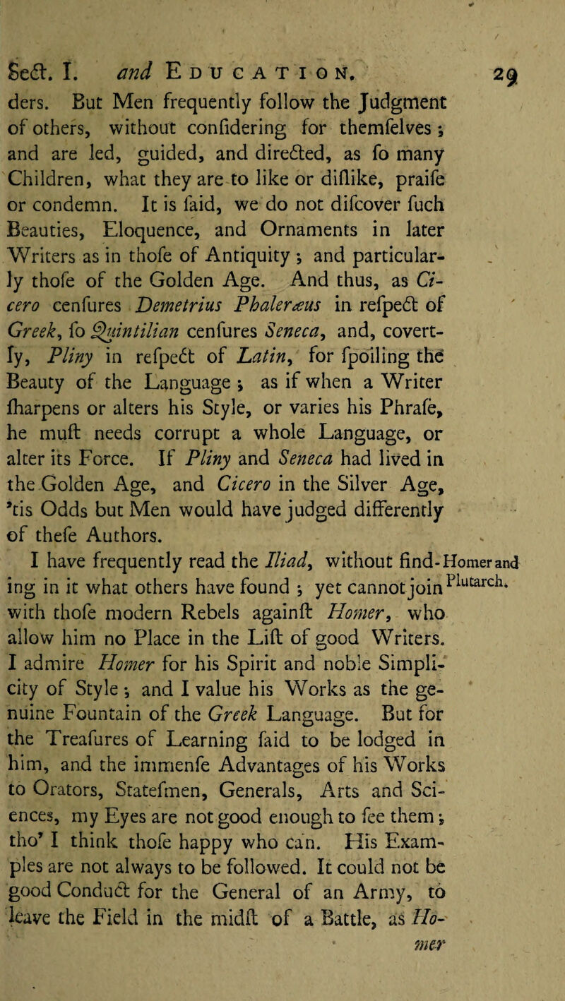 ders. But Men frequently follow the Judgment of others, without confidering for themfelves ; and are led, guided, and directed, as fo many Children, what they are to like or diflike, praife or condemn. It is laid, we do not difcover fuch Beauties, Eloquence, and Ornaments in later Writers as in thofe of Antiquity *, and particular¬ ly thofe of the Golden Age. And thus, as Ci¬ cero cenfures Demetrius Phaleraus in refpedt of Greek, fo Quintilian cenfures Seneca, and, covert¬ ly, Pliny in refpe£t of Latin, for fpoiling the’ Beauty of the Language ; as if when a Writer fharpens or alters his Style, or varies his Phrafe, he mull needs corrupt a whole Language, or alter its Lorce. If Pliny and Seneca had lived in the Golden Age, and Cicero in the Silver Age, *tis Odds but Men would have judged differently of thefe Authors. I have frequently read the Iliad> without find-Homer and ing in it what others have found ; yet cannot joint>lutarcl1, with thofe modern Rebels againft Homer, who allow him no Place in the Lift of good Writers. I admire Homer for his Spirit and noble Simpli¬ city of Style •, and I value his Works as the ge¬ nuine Fountain of the Greek Language. But for the Treafures of Learning faid to be lodged in him, and the immenfe Advantages of his Works to Orators, Statefmen, Generals, Arts and Sci¬ ences, my Eyes are not good enough to fee them •» tho* I think thofe happy who can. His Exam¬ ples are not always to be followed. It could not be good Conduct for the General of an Army, to leave the Field in the midft of a Battle, as Ho¬ mer