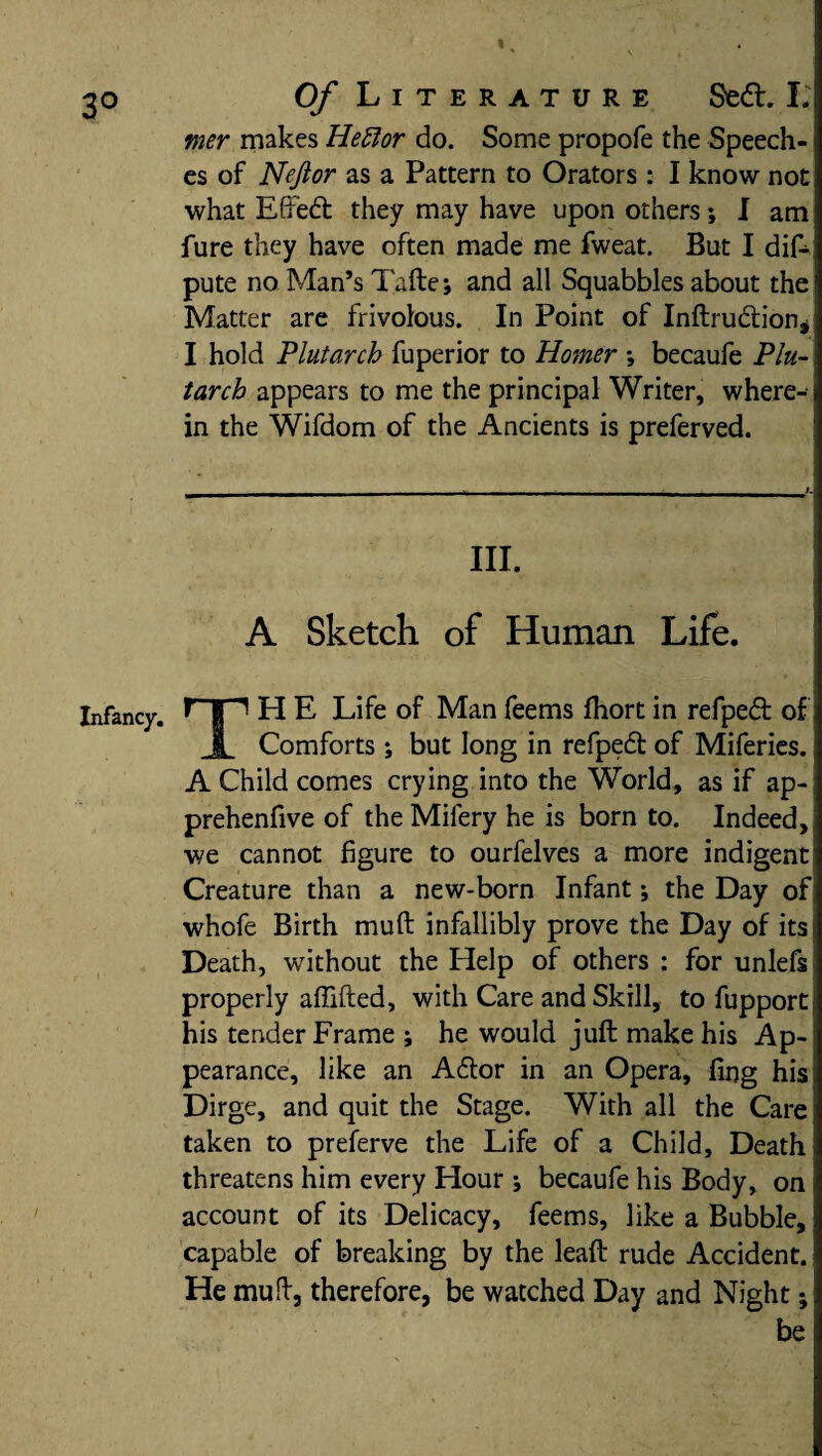 fner makes Hettor do. Some propofe the Speech¬ es of Nejior as a Pattern to Orators : I know not what Effedt they may have upon others; I am fure they have often made me fweat. But I dif- pute no Man’s Tafte; and all Squabbles about the Matter are frivolous. In Point of Inftructionj I hold Plutarch fuperior to Homer ; becaufe Plu¬ tarch appears to me the principal Writer, where¬ in the Wifdom of the Ancients is preferved. III. A Sketch of Human Life. H E Life of Man feems fhort in refpedt of x Comforts *, but long in refpedt of Miferies. A Child comes crying into the World, as if ap- prehenfive of the Milery he is born to. Indeed, we cannot figure to ourfelves a more indigent Creature than a new-born Infant; the Day of whofe Birth muft infallibly prove the Day of its Death, without the Help of others : for unlefs properly afiifted, with Care and Skill, to fupport his tender Frame ; he would juft make his Ap¬ pearance, like an Adtor in an Opera, fing his Dirge, and quit the Stage. With all the Care taken to preferve the Life of a Child, Death threatens him every Hour ; becaufe his Body, on account of its Delicacy, feems, like a Bubble, capable of breaking by the leaft rude Accident. He muft, therefore, be watched Day and Night;