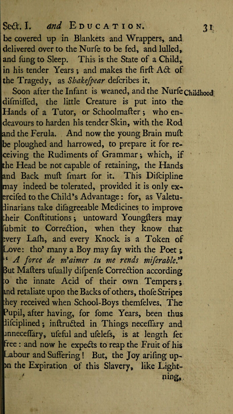 be covered up in Blankets and Wrappers, and delivered over to theNurfe to be fed, and lulled, and fung to Sleep. This is the State of a Child, in his tender Years; and makes the firft A6t of the Tragedy, as Shakefpear defcribes it. Soon after the Infant is weaned, and the Nurfechildh difmiffed, the little Creature is put into the Hands of a Tutor, or Schoolmafter; who en¬ deavours to harden his tender Skin, with the Rod and the Ferula. And now the young Brain mull: be ploughed and harrowed, to prepare it for re¬ ceiving the Rudiments of Grammar; which, if the Head be not capable of retaining, the Hands and Back muft fmart for it. This Difcipline may indeed be tolerated, provided it is only ex- ercifed to the Child’s Advantage: for, as Valetu¬ dinarians take difagreeable Medicines to improve [heir Conftitutions; untoward Youngfters may fubmit to Correction, when they know that ;very Lalh, and every Knock is a Token of Love: tho’ many a Boy may fay with the Poet ; ;t A force de m? aimer tu me rends miferable.** Sut Matters ufually difpenfe Correction according :o the innate Acid of their own Tempers; ind retaliate upon the Backs of others, thofe Stripes hey received when School-Boys themfelves. The ?upil, after having, for fome Years, been thus iifciplined; inftruCted in Things neceffary and jnnecefiary, ufeful and ufelefs, is at length fet free: and now he expeCts to reap the Fruit of his Labour and Suffering! But, the Joy arifing up- )n the Expiration of this Slavery, like Light- mng.