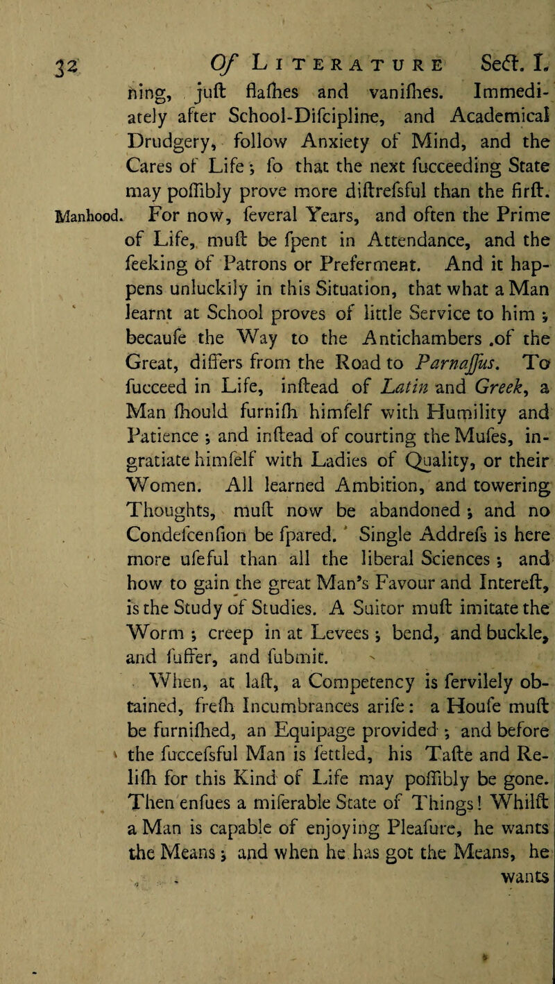 \ ning, juft flafhes and vanifhes. Immedi¬ ately after School-Difcipline, and Academical Drudgery, follow Anxiety of Mind, and the Cares of Life; fo that the next fucceeding State may poftibly prove more diftrefsful than the firft. Manhood. For now, feveral Years, and often the Prime of Life, muft be fpent in Attendance, and the feeking of Patrons or Preferment. And it hap¬ pens unluckily in this Situation, that what a Man learnt at School proves of little Service to him ; becaufe the Way to the Antichambers .of the Great, differs from the Road to Parnajjus. To fucceed in Life, inftead of Latin and Greek, a Man fhould furnifli himfelf with Humility and Patience ; and inftead of courting the Mufes, in¬ gratiate himfelf with Ladies of Quality, or their Women. All learned Ambition, and towering Thoughts, muft now be abandoned ; and no Condefcenfion be fpared. Single Addrefs is here more ufeful than all the liberal Sciences; and how to gain the great Man’s Favour and Intereft, is the Study of Studies. A Suitor muft imitate the Worm ; creep in at Levees j bend, and buckle, and fuffer, and fubmit. When, at laft, a Competency is fervilely ob¬ tained, frefti Incumbrances arife : a Houfe muft be furnifhed, an Equipage provided ; and before * the fuccefsful Man is fettled, his Tafte and Re- lifh for this Kind of Life may poftibly be gone. Then enfues a miferable State of Things! Whilft a Man is capable of enjoying Pleafure, he wants the Means j and when he has got the Means, he wants