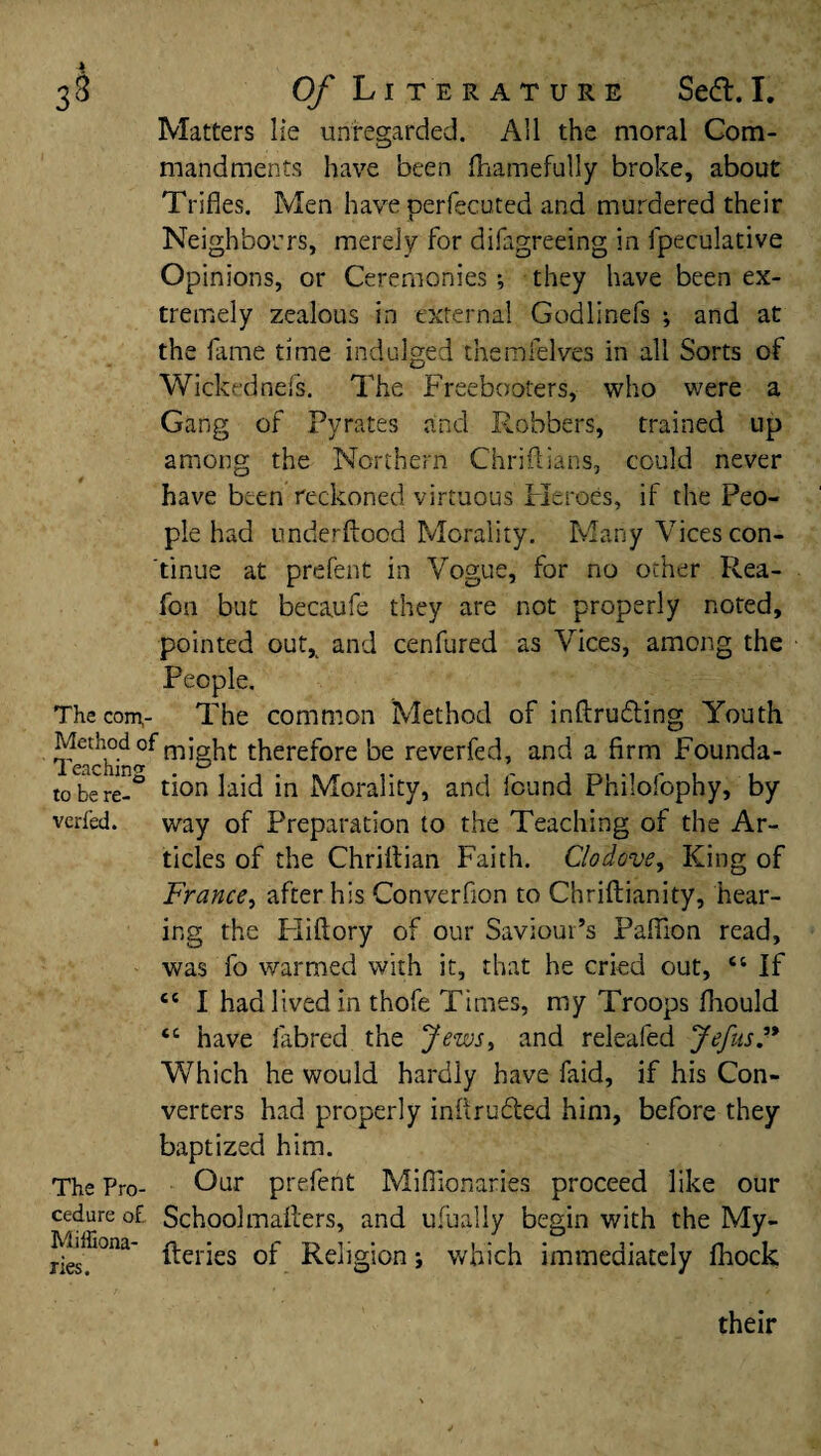 33 Of Literature Sedl.I. Matters lie unregarded. AH the moral Com¬ mandments have been fhamefully broke, about Trifles. Men have perfecuted and murdered their Neighbours, merely for difagreeing in fpeculative Opinions, or Ceremonies; they have been ex¬ tremely zealous in external Godlinefs ; and at the fame time indulged themfelves in all Sorts of Wickednefs. The Freebooters, who were a Gang of Pyrates and Robbers, trained up among the Northern Chriftians, could never have been reckoned virtuous Heroes, if the Peo¬ ple had underftocd Morality. Many Vices con¬ tinue at prefent in Vogue, for no ocher Rea- fon but becaufe they are not properly noted, pointed out* and cenfured as Vices, among the People. The com,- The common Method of intruding Youth Teaching might t^ere^ore be reverfed, and a firm Founda- to be re-° tion laid in Morality, and found Philofophy, by verfed. way of Preparation to the Teaching of the Ar¬ ticles of the Chriftian Faith. Clodove, King of France, after his Conversion to Chriftianity, hear¬ ing the Hiftory of our Saviour’s Paftion read, was fo warmed with it, that he cried out, “ If cc I had lived in thofe Times, my Troops fliould “ have lab red the Jews, and releafed Jefus Which he would hardly have faid, if his Con¬ verters had properly inflru&ed him, before they baptized him. The Pro- Our prefent Miffionaries proceed like our cedure of. School mailers, and usually begin with the My- Mhfionn- ^erjes 0p Re]jgjon; which immediately fhock their