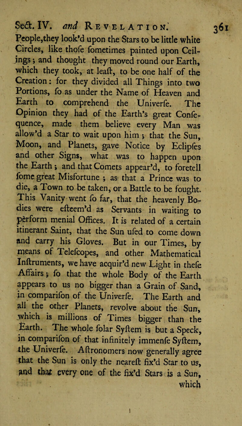 People,they look'd upon the Stars to be little white Circles, like thole fometimes painted upon Ceil¬ ings •, and thought they moved round our Earth, which they took, at leaft, to be one half of the Creation: for they divided all Things into two Portions, fo as under the Name of Heaven and Earth to comprehend the Univerfe. The Opinion they had of the Earth’s great Confe- quence, made them believe every Man was allow’d a Star to wait upon him •, that the Sun, Moon, and Planets, gave Notice by Eclipfes and other Signs, what was to happen upon the Earth; and that Comets appear’d, to foretell fome great Misfortune ; as that a Prince was to die, a Town to be taken, or a Battle to be fought. This Vanity went fo far, that the heavenly Bo¬ dies were efteem’d as Servants in waiting to perform menial Offices. It is related of a certain itinerant Saint, that the Sun ufed to come down and carry his Gloves. But in our Times, by mcaps of Telefcopes, and other Mathematical Inftruments, we have acquir’d new Light in thefe Affairs; fo that the whole Body of the Earth appears to us no bigger than a Grain of Sand, in comparifon of the IJniverfe. The Earth and all the other Planets, revolve about the Sun, which is millions of Times bigger than the Earth. The whole folar Syftem is but a Speck, in comparifon of that infinitely immenfe Syftem, the Univerfe. Aftronomers now generally agree that the Sun is only the neareft fix’d Star to us, and that every one of the fix’d Stars is a Sun, which