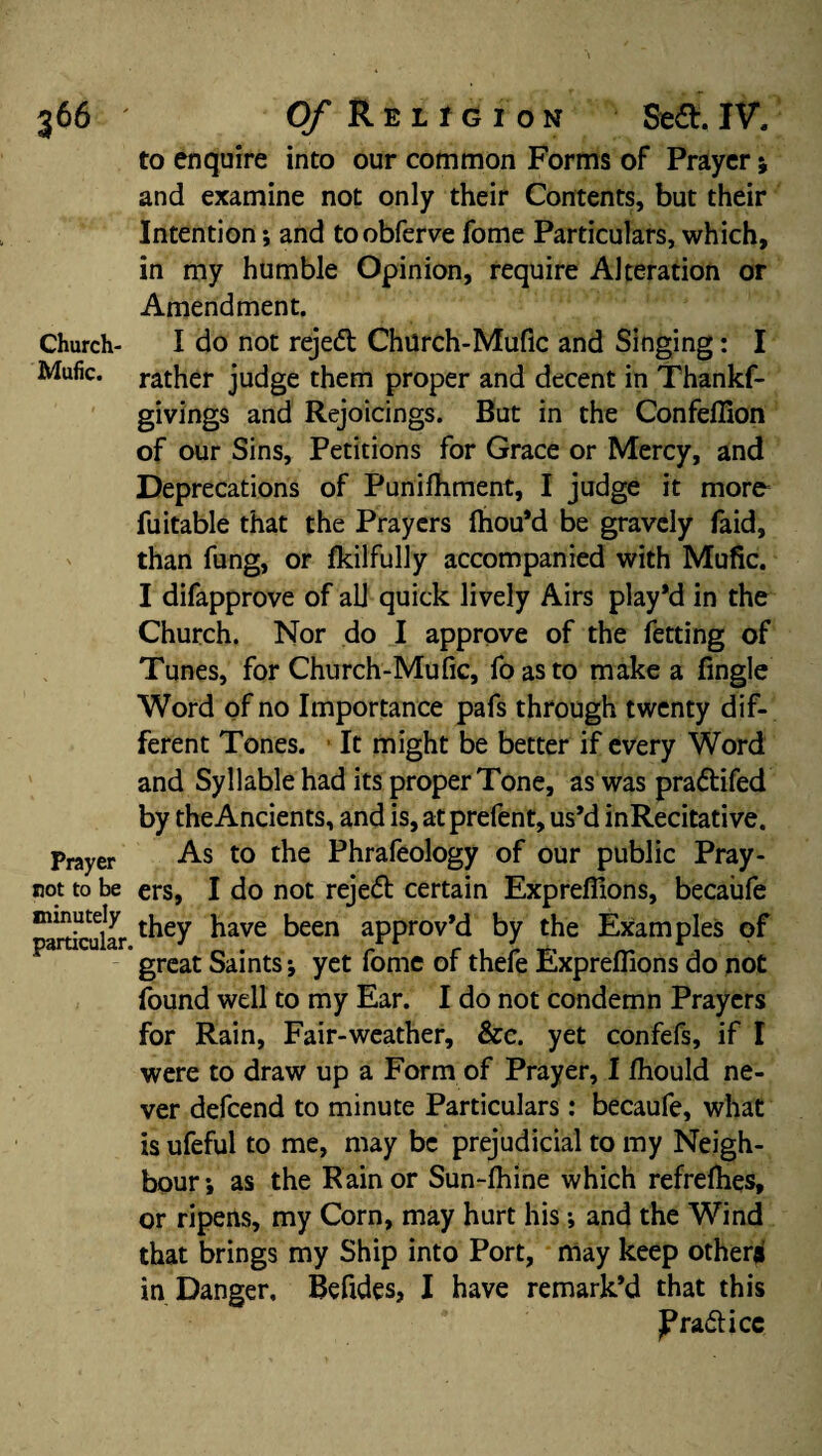 to enquire into our common Forms of Prayer ; and examine not only their Contents, but their Intention; and toobferve fome Particulars, which, in my humble Opinion, require Alteration or Amendment. Church- I do not rejeft ChUrch-Mufic and Singing: I Mufic. rather judge them proper and decent in Thankf- givings and Rejoicings. But in the Confellion of our Sins, Petitions for Grace or Mercy, and Deprecations of Punifhment, I judge it more fuitable that the Prayers fhou’d be gravely faid, than fung, or fkilfully accompanied with Mufic. I difapprove of all quick lively Airs play*d in the Church. Nor do I approve of the fetting of Tunes, for Church-Mufic, foasto make a fingle Word of no Importance pafs through twenty dif¬ ferent Tones. It might be better if every Word and Syllable had its proper Tone, as was prattifed by the Ancients, and is, atprefent, us’d inRecitative. Prayer As to the Phrafeology of our public Pray- not to be ers, I do not reje<5t certain Exprefiions, becaufe ^articular ^ave been aPProv*d by the Examples of great Saints; yet fome of thefe Exprefiions do not found well to my Ear. I do not condemn Prayers for Rain, Fair-weather, &c. yet confefs, if I were to draw up a Form of Prayer, I fhould ne¬ ver defeend to minute Particulars: becaufe, what is ufeful to me, may be prejudicial to my Neigh¬ bour; as the Rain or Sun-fhine which refrefhes, or ripens, my Corn, may hurt his; and the Wind that brings my Ship into Port, may keep other® in Danger, Befides, I have remark’d that this JPradticc