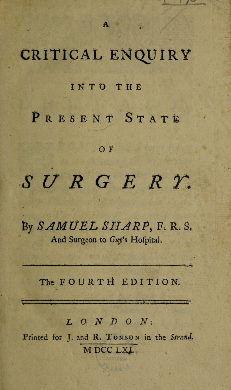 A CRITICAL ENQUIRY » INTO THE Present State o F S 17 R G E R r, ') . ✓ / By SAMUEL SHARP, F. R. 8. And Surgeon to Guy's Hofpitai. The FOURTri EDITION. LONDON: Printed for J. and R. Ton son in the Strand,. M DCC LXJU.