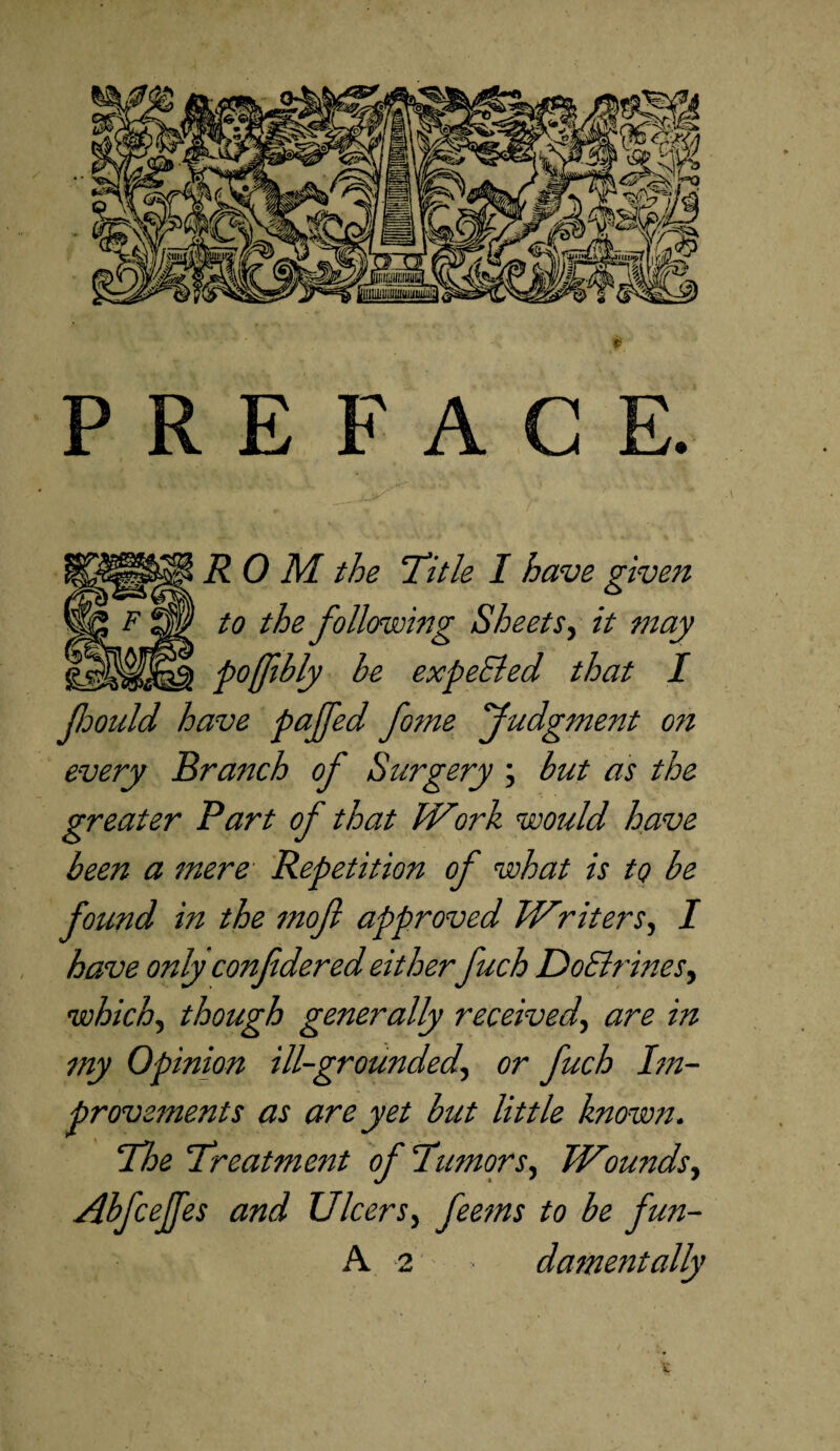 PREFACE. ROM the 'Title I have given to the following Sheets, it may pojfbly he expected that I fcould have paffed fame Judgment on every Branch of Surgery ; but as the greater Part of that Work would have been a mere Repetition of what is to be found in the moft approved Writers, I have only confdered either fuch DoBrines, which, though generally received, are in my Opinion ill-grounded, or fuch Im¬ provements as are yet but little known. The Treatment of Tumors, Wounds, AbfceJJes and Ulcers, feems to be fun-