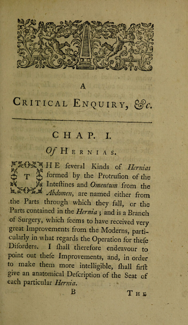 A A Critical E m q u i r. y. CHAP. I. Of Hernias. j H E feveral Kinds of Hernias 5 T $ formed by the Protrufion of the JN & Inteftines and Omentum from the Abdomen, are named either from the Parts through which they fall, or the Parts contained in the Hernia ; and is a Branch of Surgery, which feems to have received very great Improvements from the Moderns, parti¬ cularly in what regards the Operation for thefe Diforders. I fhall therefore endeavour to point out thefe Improvements, and, in order to make them more intelligible, fhall firft give an anatomical Defcription of the Seat of each particular Hernia. B ) T H £