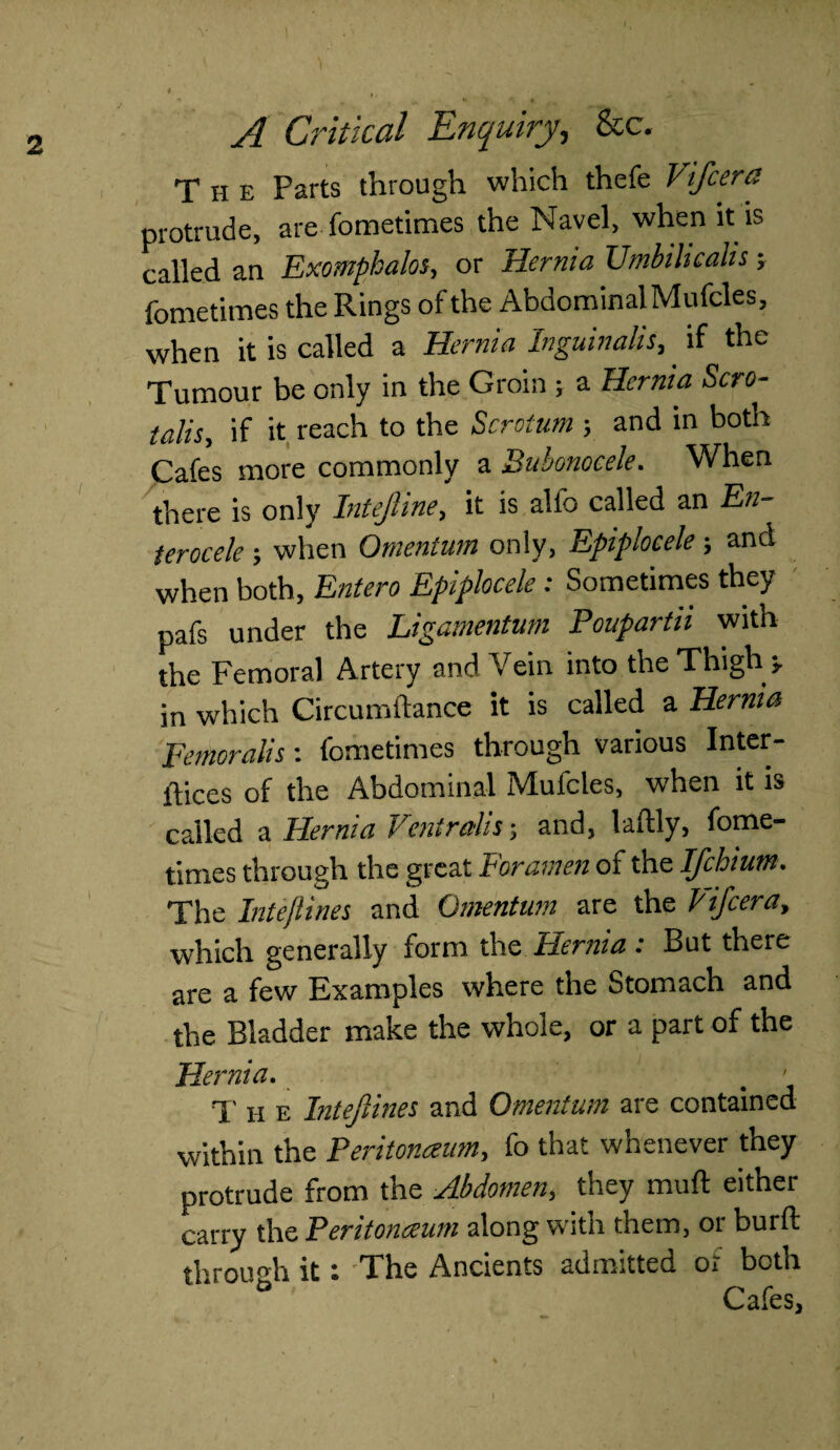 The Farts through which thefe Vifeera protrude, are fometimes the Navel, when it is called an Exomphalos, or Hernia Umbihcalis; fometimes the Rings of the Abdominal Mufcles, when it is called a Hernia Inguinalis, if the Tumour be only in the Groin ; a Hernia Scro- talis, if it reach to the Scrotum ; and in both Cafes more commonly a Bubonocele. When there is only Intejhne, it is alio called an En- terocele; when Omentum only, Epiplocele; and when both, Entero Epiplocele: Sometimes they pafs under the Ligamentum PouparUi with the Femoral Artery and Vein into the Thigh =, in which Circumftance it is called a Hernia Femoralis: fometimes through various Inter¬ faces of the Abdominal Mufcles, when it is called a Hernia Vent rails •, and, laftly, fome¬ times through the great Foramen of the Ifchium. The Intejlines and Omentum are the Pifcera, which generally form the Hernia: But there are a few Examples where the Stomach and the Bladder make the whole, or a part of the Hernia. > - T h e Intejlines and Omentum are contained within the Peritonaeum, fo that whenever they protrude from the Abdomen, they muft either carry the Peritonceum along with them, or burfl: through it: The Ancients admitted or both ° Cafes,