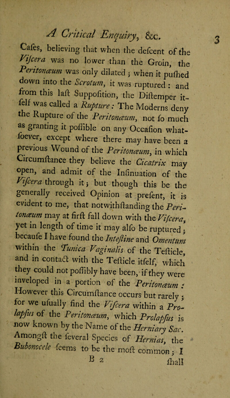 Cafes, believing that when the defcent of the Vijcera was no lower than the Groin, the Peritonaum was only dilated ; when it pufhed down into the Scrotum, it was ruptured : and from this laft Suppofition, the Diftemper it- felf was called a Rupture; The Moderns deny t ie Rupture of the Peritonaum, not fo much as granting it poftible on any Occafion what- loever, except where there may have been a previous Wound of the Peritonaum, in which Circumftance they believe the Cicatrix may open, and admit of the Infinuation of the Vifcera through it 5 but though this be the generally received Opinion at prefent, it is evident to me, that notwithftanding the Peri¬ tonaum may at firft fall down with the Vifcera, yet in length of time it may alfo be ruptured ■ becaufe I have found the hiteftine and Omentum within the Tunica Vaginalis of the Tefhcle, and in contadt with the Tefticle itfelf, which they could not poffibly have been, 'if they were inveloped in a portion of the Peritonaum : However this Circumftance occurs but rarely j for we ufually find the Vifcera within a Pro- lapfus of the Peritonaum, which Prolapfus is now known by the Name of the Herniary Sac. Amongft the feveral Species of Hernias, the Bubonocele feems to be the moft common • I B 2 £h all