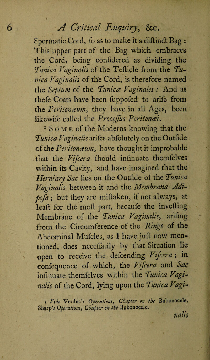 Spermatic Cord, fo as to make it a didind; Bag : This upper part of the Bag which embraces the Cord, being confidered as dividing the 'Tunica Vaginalis of the Tefticle from the Tu¬ nica Vaginalis of the Cord, is therefore named the Septum of the Tunic ce Vagi nates : And as thefe Coats have been fuppofed to arife from the Peritonaeum^ they havp in all Ages, been likewife called the ProceJJus Peritoncei. 1 S o m e of the Moderns knowing that the Tunica Vaginalis arifes abfolutely on the Outfide of the Peritonaeum, have thought it improbable that the Vifcera fliould infinuate thenifelves within its Cavity, and have imagined that the Herniary Sac lies on the Outfide of the Tunica Vaginalis between it and the Membrana Adi- pofa-, but they are miftaken, if not always, at lead: for the mod part, becaufe the inveding Membrane of the Tunica Vaginalis, arifing from the Circumference of the Rings of the Abdominal Mufcles, as I have jud now men¬ tioned, does necefiarily by that Situation lie > open to receive the defending Vifcera ; in confequence of which, the Vifcera and Sac infinuate themfelves within the Tunica Vagi¬ nalis of the Cord, lying upon the Tunica Vagi- I Vide VerducV Operationsy Chapter on the SharpV Operationsf Chapter on the Bubonocele, Bubonocele, \ nalis