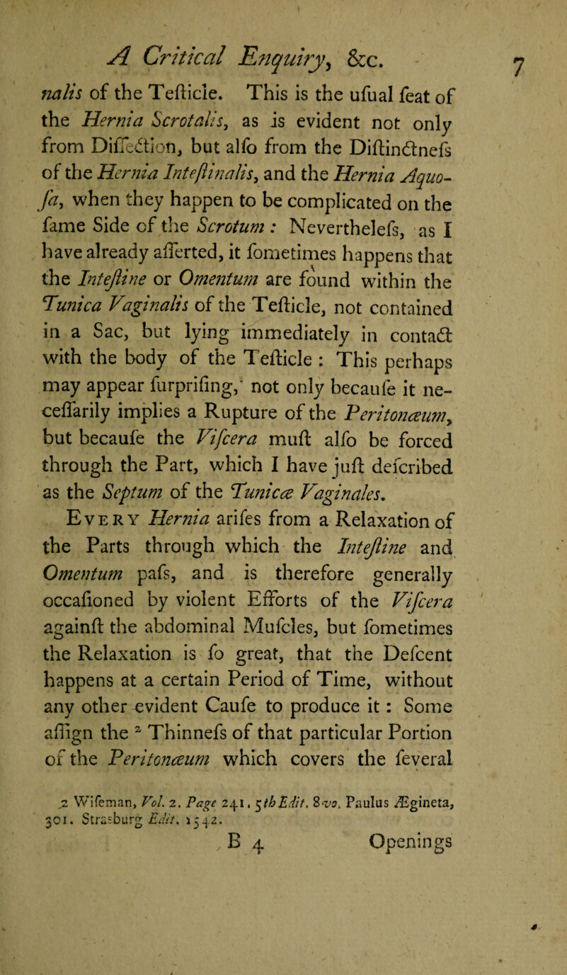 of the Tefticle. This is the ufual feat of the Hernia Scrotalis, as is evident not only from Diffedtjon, but alfo from the Diftindtnefs of the Hernia Intejiinalis, and the Hernia Aquo- fa, when they happen to be complicated on the fame Side of the Scrotum : Neverthelefs, as I have already aliened, it fome times happens that the InteJUne or Omentum are found within the *Tunica Vaginalis of the Tefticle, not contained in a Sac, but lying immediately in contad with the body of the Tefticle : This perhaps may appear furprifing,' not only becaufe it ne- ceffarily implies a Rupture of the Peritonaeum, but becaufe the Vifcera muft alfo be forced through the Part, which I have juft defcribed as the Septum of the Ttmicae Paginates. Every Hernia arifes from a Relaxation of the Parts through which the Intejiine and Omentum pafs, and is therefore generally occafioned by violent Efforts of the Vifcera againft the abdominal Mufcles, but fometimes the Relaxation is fo great, that the Defcent happens at a certain Period of Time, without any other evident Caufe to produce it: Some affign the 2 Thinnefs of that particular Portion of the Peritonaeum which covers the feveral I • i » 2 Wifeman, VoL 2. Page 241,5thEdtf. 8w, Paulus iEgineta, 301. Strasburg Edit. 1542. , E 4 Openings *