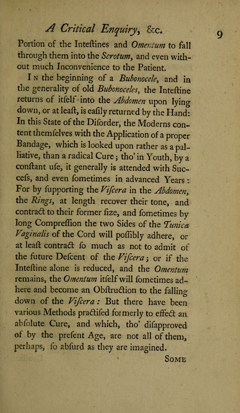 / % Portion of the Inteftines and Omentum to fall through them into the Scrotum, and even with¬ out much Inconvenience to the Patient. I n the beginning of a Bubonocele, and in the generality of old Bubonoceles, the Inteftine returns of itfelf into the Abdomen upon lying down, or at lead, is eaftly returned by the Hand: In this State of the Diforder, the Moderns con¬ tent themfelves with the Application of a proper Bandage, which is looked upon rather as a pal¬ liative, than a radical Cure; tho’ in Youth, by a conftant ufe, it generally is attended with Suc- cefs, and even fometimes in advanced Years: For by fupporting the Vifcera in the Abdomen, the Rings, at length recover their tone, and contract to their former lize, and fometimes by long Compreffion the two Sides of the Tunica Viaginalis of the Cord will poffibly adhere, or at leaf! contract fo much as not to admit of the future Defcent of the Fifcera j or if the Inteftine alone is reduced, and the Omentum remains, the Omentum itfelf will fometimes ad¬ here and become an Obftruction to the falling down of the Vifcera: But there have been various Methods pradifed formerly to effed an abfolute Cure, and which, tho’ difapproved of by the prefent Age, are not all of them, perhaps, fo abfurd as they are imagined. Some