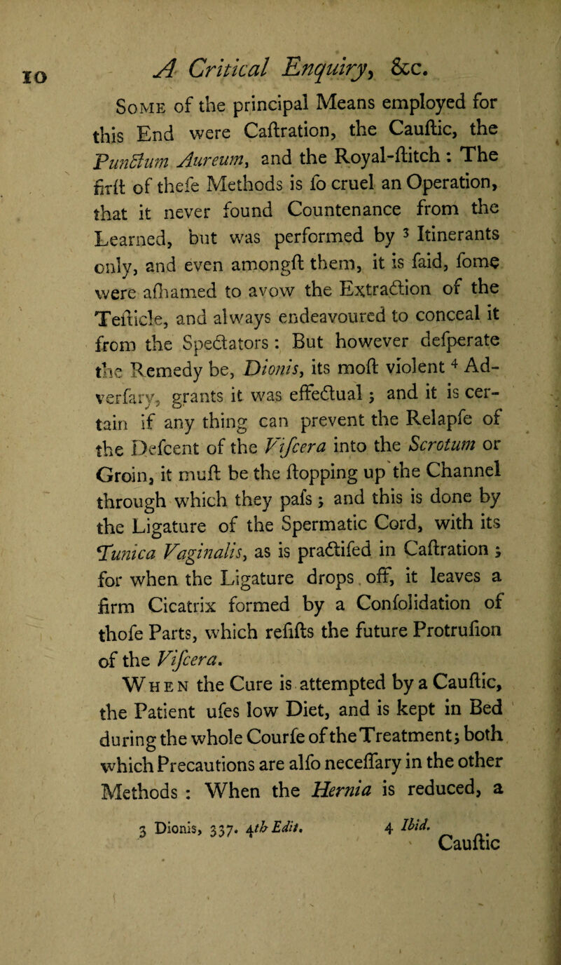 IO Some of the principal Means employed for this End were Caftration, the Cauftic, the PunSium rluvcum^ and the Royal~ftitch. • The foil of thefe Methods is fo cruel an Operation, that it never found Countenance from the Learned, but was performed by 3 Itinerants only, and even amongft them, it is faid, fome were afhamed to avow the Extraction of the Teiticle, and always endeavoured to conceal it from the Spectators : But however defperate the Remedy be, Dionis, its moft violent 4 Ad- verfary, grants it was effectual, and it is cer¬ tain if any thing can prevent the Relapfe of the Defcent of the V ifcera into the Scrotum or Groin, it muft be the flopping up the Channel through which they pafs, and this is done by the Ligature of the Spermatic Cord, with its Tunica Vaginalis, as is pra&ifed in Caftration ; for when the Ligature drops off, it leaves a firm Cicatrix formed by a Confolidation of thofe Parts, which refills the future Protrufion of the Vifcera. When the Cure is attempted by a Cauftic, the Patient ufes low Diet, and is kept in Bed during the whole Courfe of theTreatment; both which Precautions are alfo neceflary in the other Methods : When the Hernia is reduced, a 3 Dionis, 337. \th Edit. 4 Ibid. Cauftic