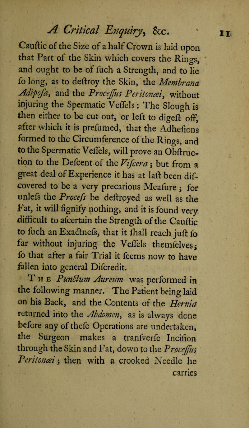 Caufticof the Size of a half Crown is laid upon that Part of the Skin which covers the Rings, and ought to be of fuch a Strength, and to lie fo long, as to deftroy the Skin, the Membrana Adipofa, and the Procejfus Peritoncei, without injuring the Spermatic Veffels; The Slough is then either to be cut out, or left to digeft off, after which it is prefumed, that the Adhefxons formed to the Circumference of the Rings, and to the Spermatic VelTels, will prove an Qbftruc- tion to the Defcent of the Vifcera; but from a great deal of Experience it has at laft been dis¬ covered to be a very precarious Meafure • for unlefs the Procefs be deftroyed as well as the Eat, it will fignify nothing, and it is found very difficult to afcertain the Strength of the Cauftic to fuch an Exa&nefs, that it Shall reach juft fo far without injuring the Veftels themfelvesj fo that after a fair Trial it feems now to have fallen into general Difcredit. The Punftum Aureum was performed in the following manner. The Patient being laid on his Back, and the Contents of the Hernia returned into the Abdomen, as is always done before any of thefe Operations are undertaken, the Surgeon makes a tranfverfe Incifton through the Skin and Fat, down to the Procejfus Peritonai; then with a crooked Needle he carries