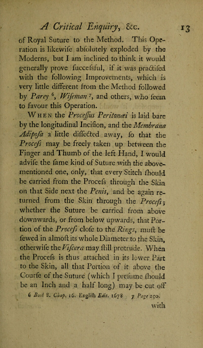 of Royal Suture to the Method. This Ope¬ ration is likewife abfolutely exploded by the Moderns, but I am inclined to think it would generally prove fuccefsful, if it was p radii fed with the following Improvements, which is very little different from the Method followed by Party 6, Wifeman 7, and others, who fee in to favour this Operation. When the Proceffus Peritoncei is laid bare by the longitudinal Incifion, and the Membrdm AdipoJ'a a little differed away, fo that the Procefs may be freely taken up between the Finger and Thumb of the left Hand, I would advife the fame kind of Suture with the above- mentioned one, only, that every Stitch fhould be carried from the Procefs through the Skin on that Side next the Penis, and be 3gain re¬ turned from the Skin through the Procefs; whether the Suture be carried from above downwards, or from below upwards, that Por¬ tion of the Procefs clofe to the Rings, mu ft be fewed in almofl its whole Diameter to the Skin, otherwife the Vifcera may fiill protrude. When the Procefs is thus attached in its lower Part to the Skin, all that Portion of it above the Courfe of the Suture (which I prefume fhould be an Inch and a half long) may be cut olf 6 Book S. Chap, 16. EngJifb Edit, 1678 7 Page 250. with