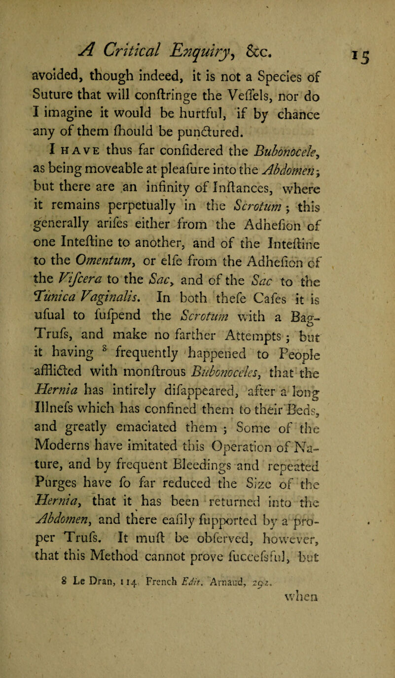 avoided, though indeed, it is not a Species of Suture that will conftringe the Veflels, nor do I imagine it would be hurtful, if by chance any of them fhould be pundured. I have thus far confidered the Bubonocele, as being moveable at pleafure into the Abdomen; but there are an infinity of Inftances, where it remains perpetually in the Scrotum ; this generally arifes either from the Adhefion of one Inteftine to another, and of the Inteftine to the Omentum, or elfe from the Adhefion of the Vifcera to the Sacy and of the Sac to the Tunica Vaginalis. In both thefe Cafes it is ufual to fufpend the Scrotum with a Bag- Trufs, and make no farther Attempts ; but it having 8 frequently 'happened to People afflided with monftrous Bubonoceles, that the Hernia has intirely difappeared, after a long Illnefs which has confined them to their Beds, and greatly emaciated them ; Some of the Moderns have imitated this Operation of Na¬ ture, and by frequent Bleedings and repeated Purges have fo far reduced the Size of the Hernia, that it has been returned into the * Abdomen, and there eafily fupported by a pro¬ per Trufs. It mud be obferved, however, that this Method cannot prove fuccelsful, but 8 Le Dran, 114, French Edit. Arnaud, 29-2. when